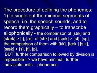The procedure of defining the phonemes:
1) to single out the minimal segments of
speech, i.e. the speech sounds, and to
record them graphically – to transcribe
allophonically - the comparison of [stık] and
[stæk] > [ı], [æ]; of [stık] and [spık] > [st], [sp];
the comparison of them with [tık], [tæk,] [sık],
[sæk] > [s], [t], [p].
BUT: further comparison followed by division is
impossible => we have minimal, further
indivisible units – phonemes;
 