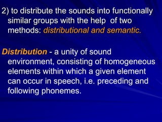 2) to distribute the sounds into functionally
similar groups with the help of two
methods: distributional and semantic.
Distribution - a unity of sound
environment, consisting of homogeneous
elements within which a given element
can occur in speech, i.e. preceding and
following phonemes.
 