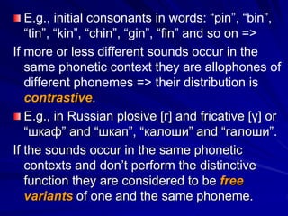 E.g., initial consonants in words: “pin”, “bin”,
“tin”, “kin”, “chin”, “gin”, “fin” and so on =>
If more or less different sounds occur in the
same phonetic context they are allophones of
different phonemes => their distribution is
contrastive.
E.g., in Russian plosive [г] and fricative [γ] or
“шкаф” and “шкап”, “калоши” and “галоши”.
If the sounds occur in the same phonetic
contexts and don’t perform the distinctive
function they are considered to be free
variants of one and the same phoneme.
 