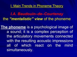 I. Main Trends in Phoneme Theory
I.A. Baudouin–de–Courtenay
the “mentalistic” view of the phoneme
The phoneme is a psychological image of
a sound; it is a complex perception of
the articulatory movements connected
with the resulting acoustic impressions
all of which react on the mind
simultaneously.
 