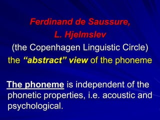 Ferdinand de Saussure,
L. Hjelmslev
(the Copenhagen Linguistic Circle)
the “abstract” view of the phoneme
The phoneme is independent of the
phonetic properties, i.e. acoustic and
psychological.
 