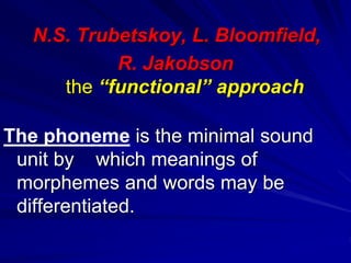 N.S. Trubetskoy, L. Bloomfield,
R. Jakobson
the “functional” approach
The phoneme is the minimal sound
unit by which meanings of
morphemes and words may be
differentiated.
 