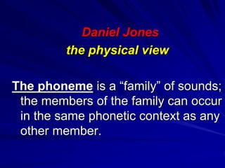 Daniel Jones
the physical view
The phoneme is a “family” of sounds;
the members of the family can occur
in the same phonetic context as any
other member.
 