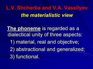 L.V. Shcherba and V.A. Vassilyev
the materialistic view
The phoneme is regarded as a
dialectical unity of three aspects:
1) material, real and objective;
2) abstractional and generalized;
3) functional.
 