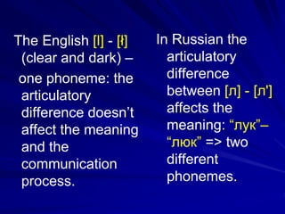 The English [l] - [ł]
(clear and dark) –
one phoneme: the
articulatory
difference doesn’t
affect the meaning
and the
communication
process.
In Russian the
articulatory
difference
between [л] - [л']
affects the
meaning: “лук”–
“люк” => two
different
phonemes.
 