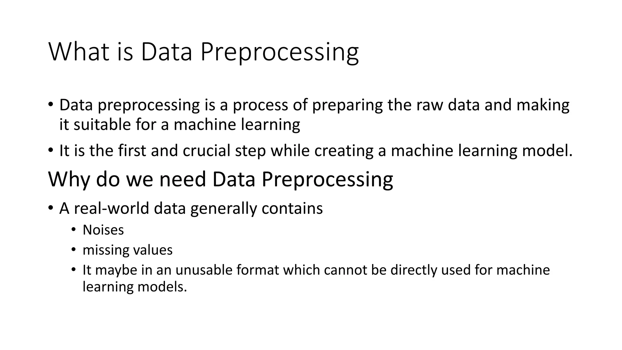 What is Data Preprocessing • Data preprocessing is a process of preparing the raw data and making it suitable for a machine learning • It is the first and crucial step while creating a machine learning model. Why do we need Data Preprocessing • A real-world data generally contains • Noises • missing values • It maybe in an unusable format which cannot be directly used for machine learning models. 
