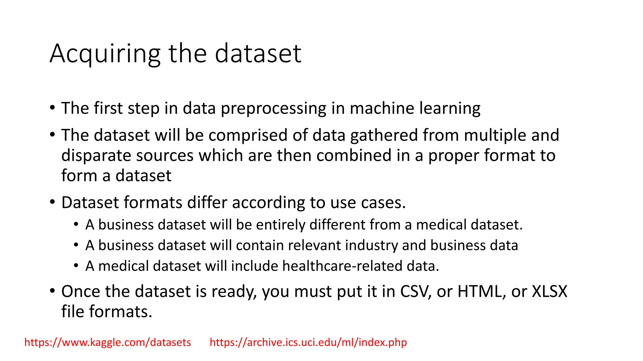 Acquiring the dataset • The first step in data preprocessing in machine learning • The dataset will be comprised of data gathered from multiple and disparate sources which are then combined in a proper format to form a dataset • Dataset formats differ according to use cases. • A business dataset will be entirely different from a medical dataset. • A business dataset will contain relevant industry and business data • A medical dataset will include healthcare-related data. • Once the dataset is ready, you must put it in CSV, or HTML, or XLSX file formats. https://www.kaggle.com/datasets https://archive.ics.uci.edu/ml/index.php 