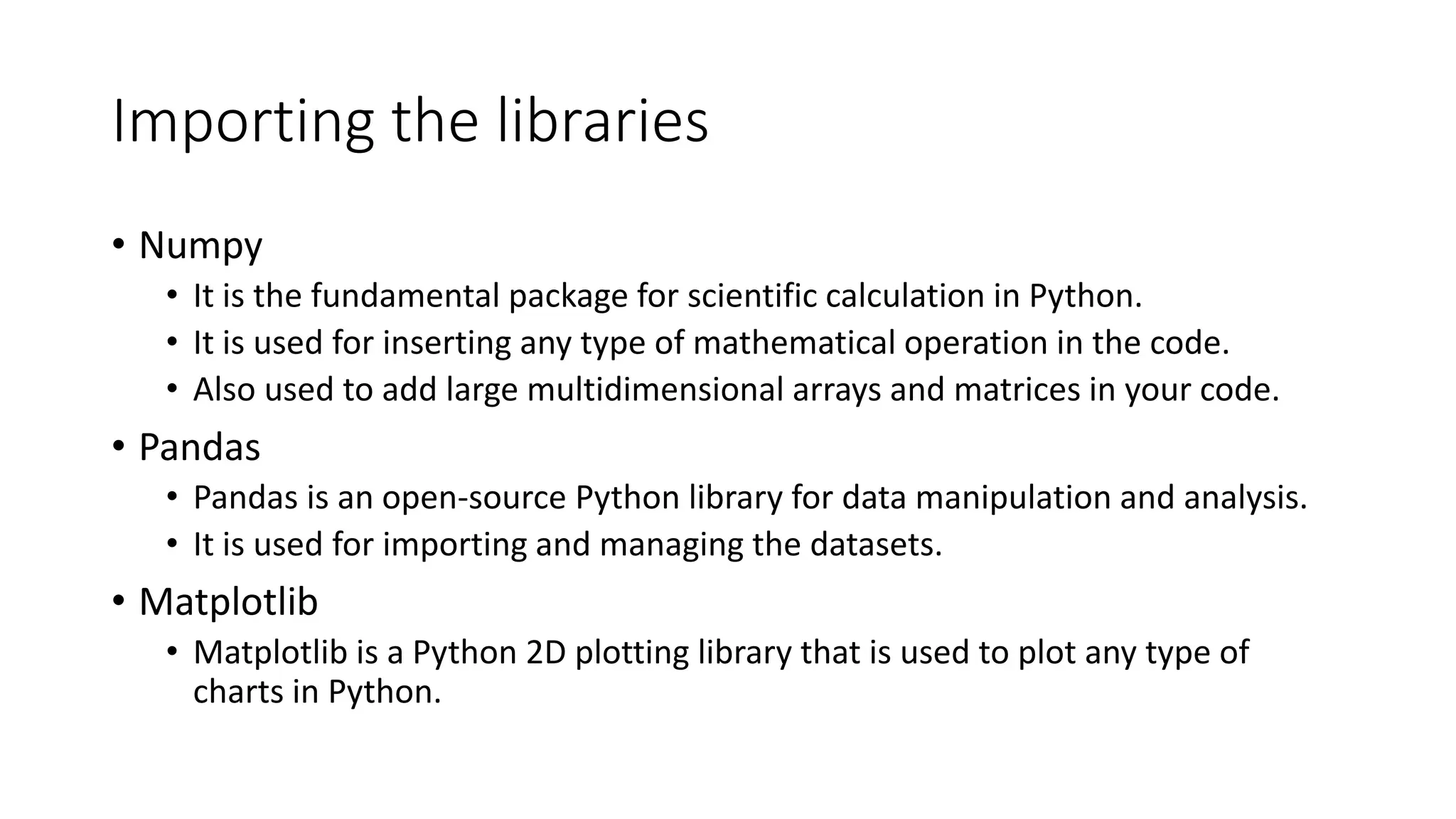 Importing the libraries • Numpy • It is the fundamental package for scientific calculation in Python. • It is used for inserting any type of mathematical operation in the code. • Also used to add large multidimensional arrays and matrices in your code. • Pandas • Pandas is an open-source Python library for data manipulation and analysis. • It is used for importing and managing the datasets. • Matplotlib • Matplotlib is a Python 2D plotting library that is used to plot any type of charts in Python. 