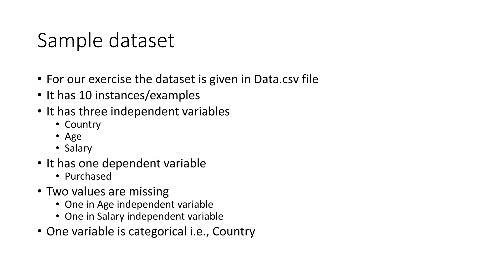 Sample dataset • For our exercise the dataset is given in Data.csv file • It has 10 instances/examples • It has three independent variables • Country • Age • Salary • It has one dependent variable • Purchased • Two values are missing • One in Age independent variable • One in Salary independent variable • One variable is categorical i.e., Country 