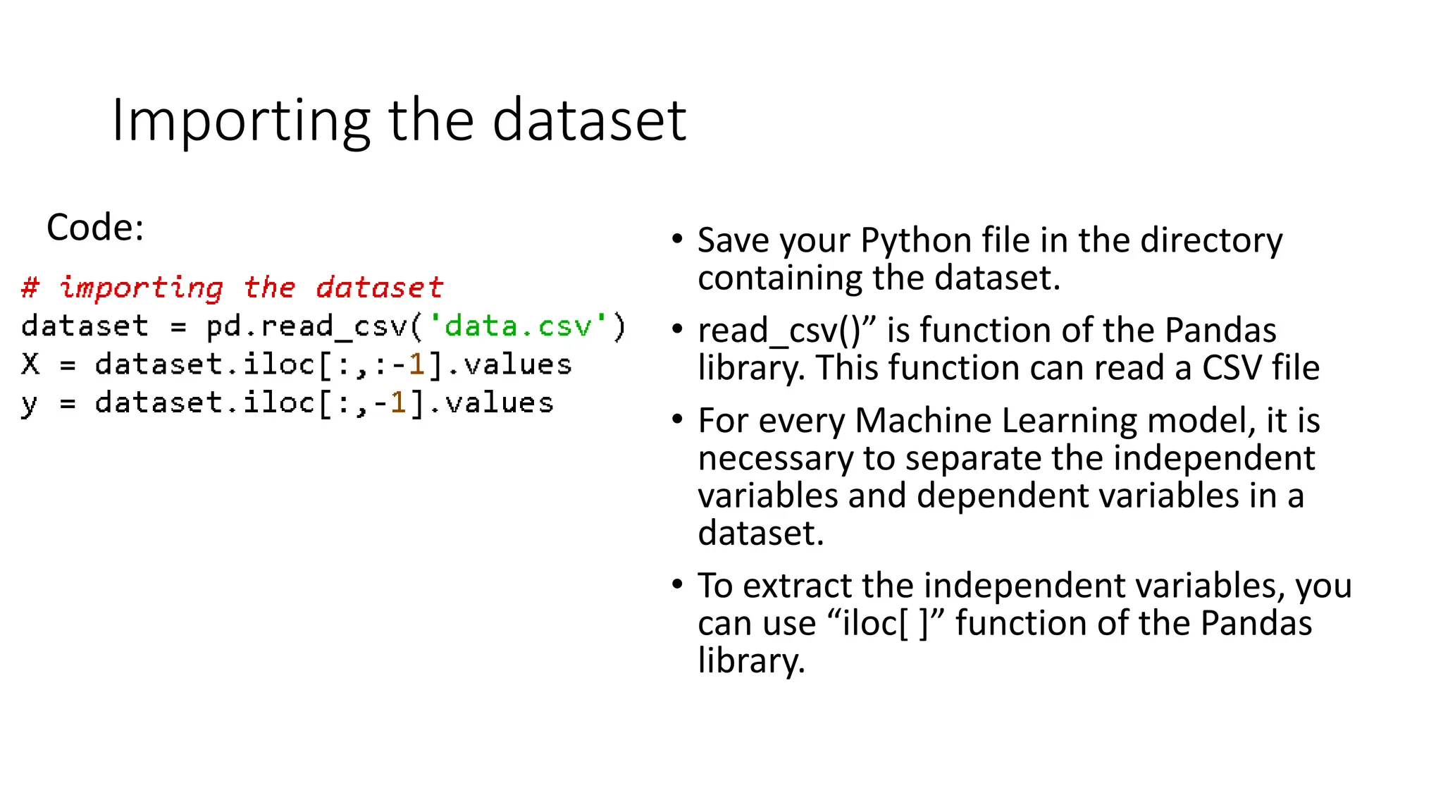 Importing the dataset Code: • Save your Python file in the directory containing the dataset. • read_csv()” is function of the Pandas library. This function can read a CSV file • For every Machine Learning model, it is necessary to separate the independent variables and dependent variables in a dataset. • To extract the independent variables, you can use “iloc[ ]” function of the Pandas library. 
