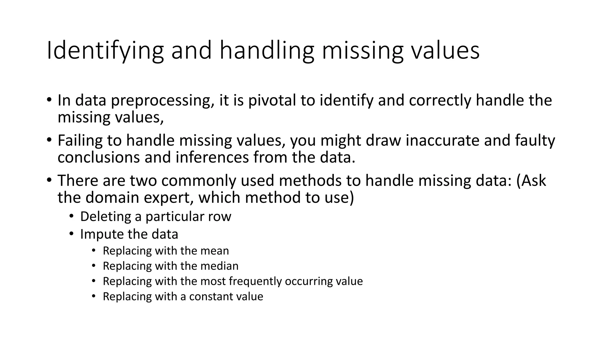 Identifying and handling missing values • In data preprocessing, it is pivotal to identify and correctly handle the missing values, • Failing to handle missing values, you might draw inaccurate and faulty conclusions and inferences from the data. • There are two commonly used methods to handle missing data: (Ask the domain expert, which method to use) • Deleting a particular row • Impute the data • Replacing with the mean • Replacing with the median • Replacing with the most frequently occurring value • Replacing with a constant value 