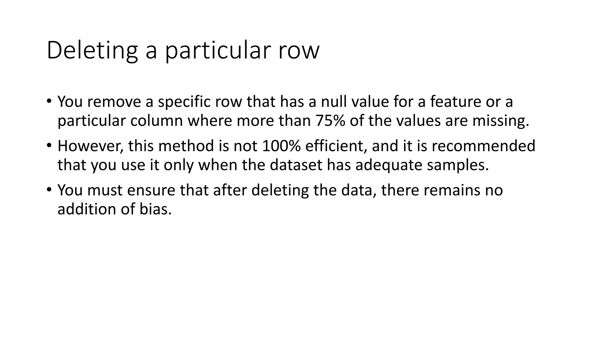 Deleting a particular row • You remove a specific row that has a null value for a feature or a particular column where more than 75% of the values are missing. • However, this method is not 100% efficient, and it is recommended that you use it only when the dataset has adequate samples. • You must ensure that after deleting the data, there remains no addition of bias. 
