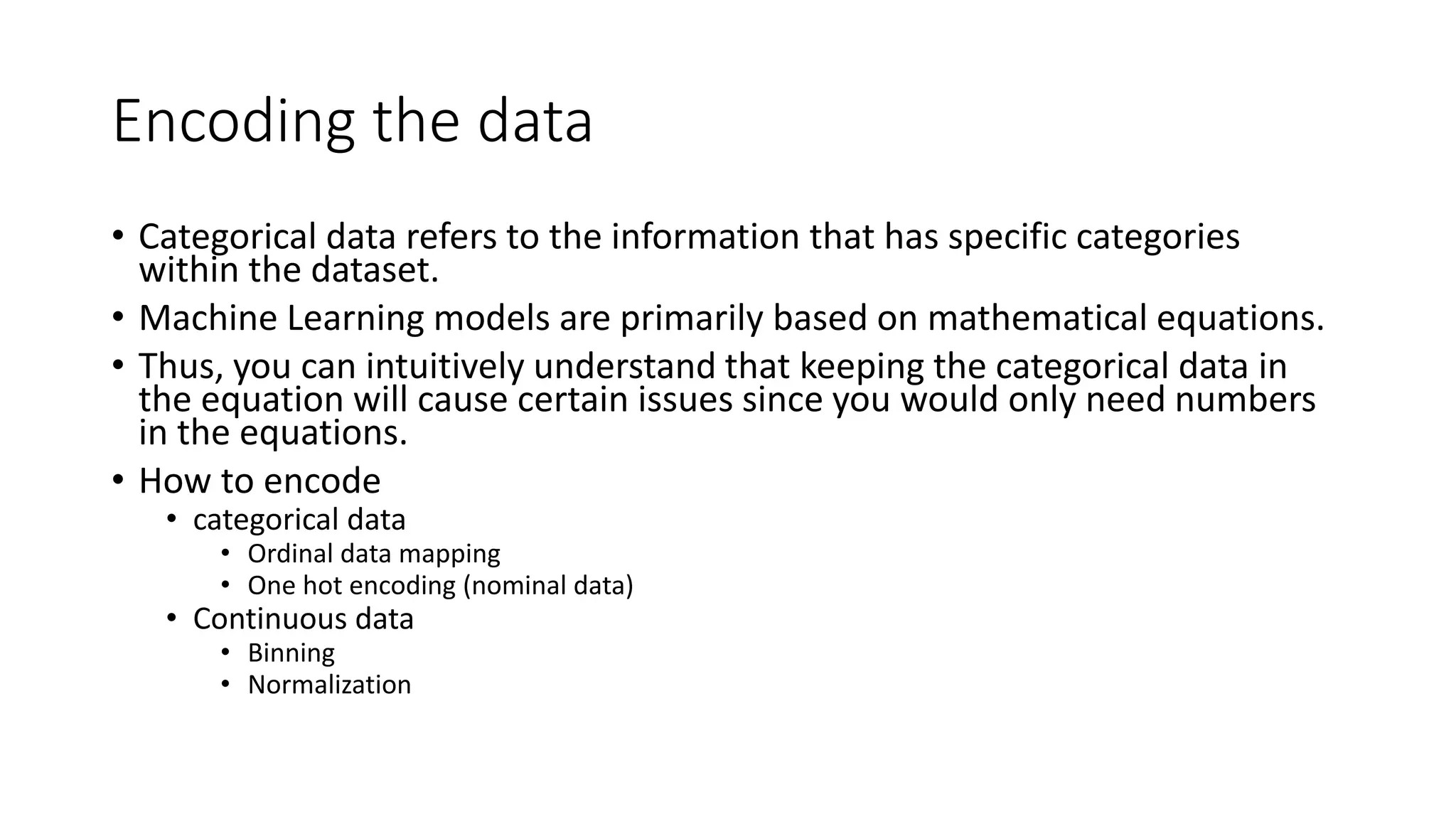 Encoding the data • Categorical data refers to the information that has specific categories within the dataset. • Machine Learning models are primarily based on mathematical equations. • Thus, you can intuitively understand that keeping the categorical data in the equation will cause certain issues since you would only need numbers in the equations. • How to encode • categorical data • Ordinal data mapping • One hot encoding (nominal data) • Continuous data • Binning • Normalization 