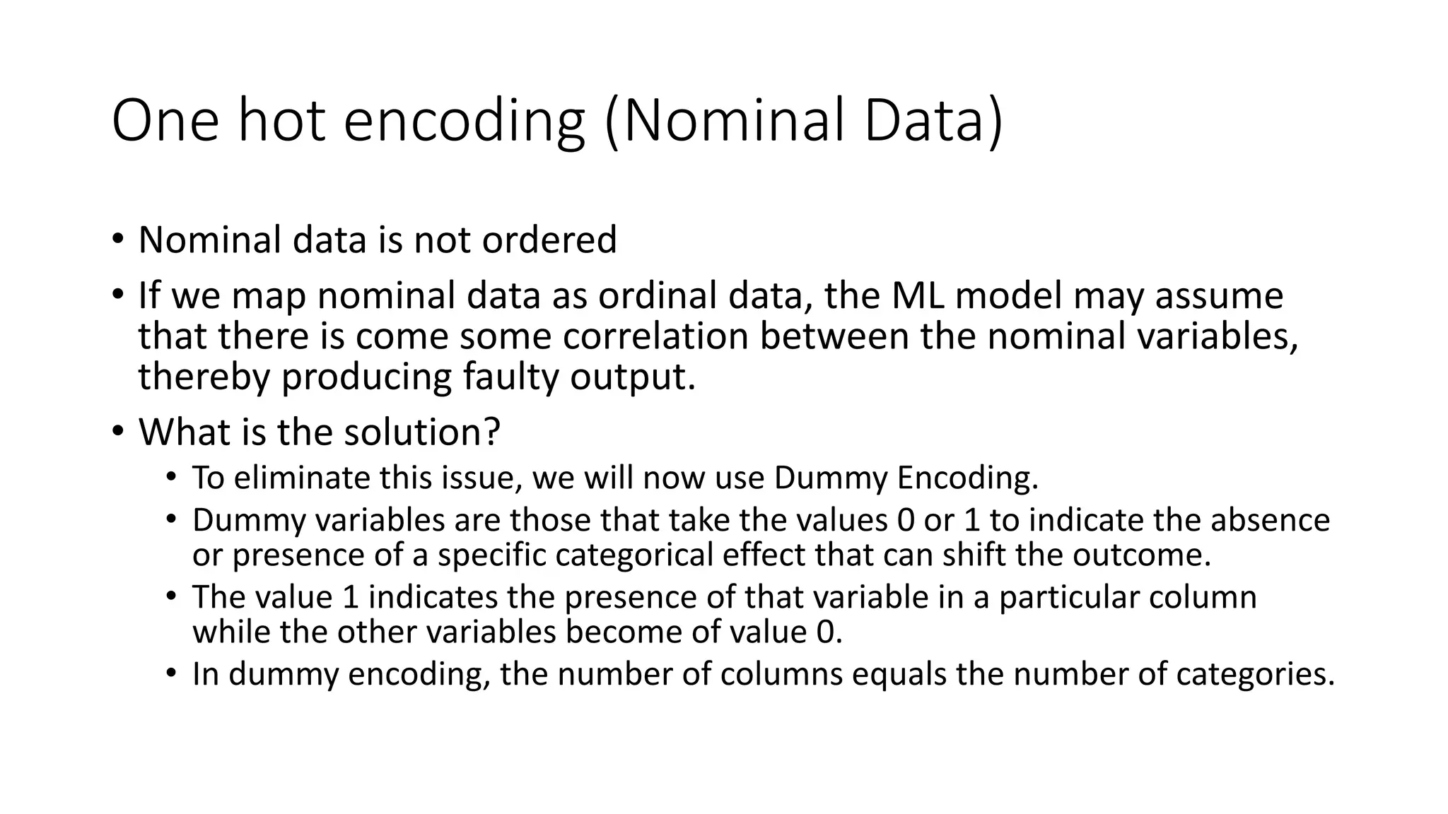 One hot encoding (Nominal Data) • Nominal data is not ordered • If we map nominal data as ordinal data, the ML model may assume that there is come some correlation between the nominal variables, thereby producing faulty output. • What is the solution? • To eliminate this issue, we will now use Dummy Encoding. • Dummy variables are those that take the values 0 or 1 to indicate the absence or presence of a specific categorical effect that can shift the outcome. • The value 1 indicates the presence of that variable in a particular column while the other variables become of value 0. • In dummy encoding, the number of columns equals the number of categories. 