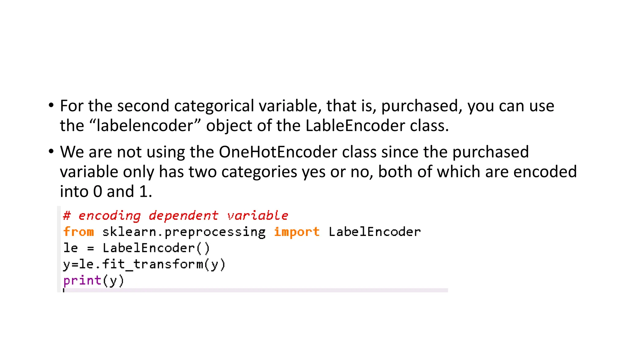 • For the second categorical variable, that is, purchased, you can use the “labelencoder” object of the LableEncoder class. • We are not using the OneHotEncoder class since the purchased variable only has two categories yes or no, both of which are encoded into 0 and 1. 