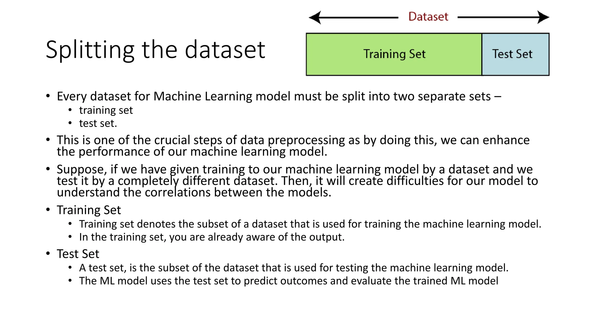Splitting the dataset • Every dataset for Machine Learning model must be split into two separate sets – • training set • test set. • This is one of the crucial steps of data preprocessing as by doing this, we can enhance the performance of our machine learning model. • Suppose, if we have given training to our machine learning model by a dataset and we test it by a completely different dataset. Then, it will create difficulties for our model to understand the correlations between the models. • Training Set • Training set denotes the subset of a dataset that is used for training the machine learning model. • In the training set, you are already aware of the output. • Test Set • A test set, is the subset of the dataset that is used for testing the machine learning model. • The ML model uses the test set to predict outcomes and evaluate the trained ML model 