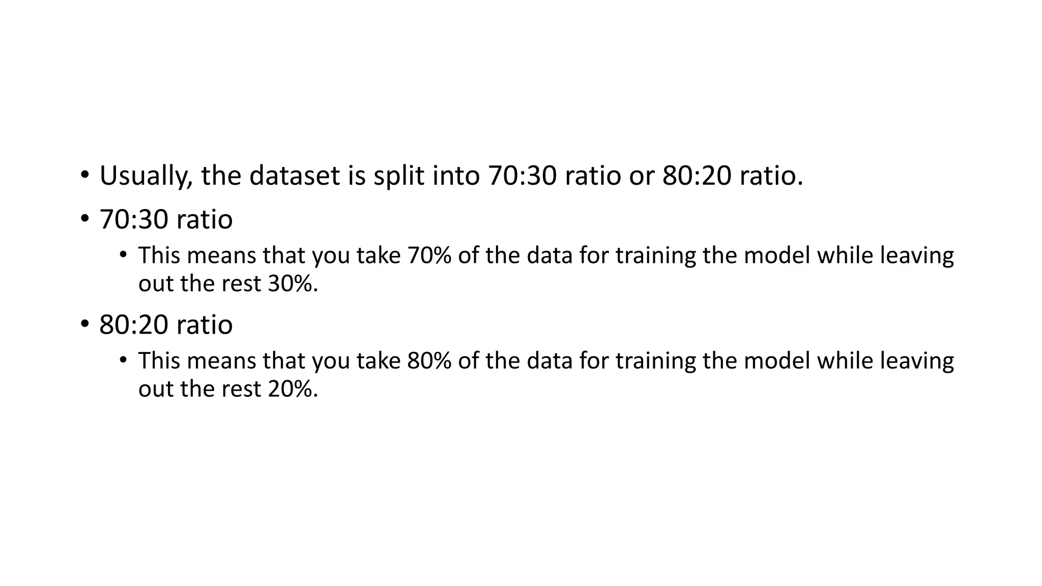 • Usually, the dataset is split into 70:30 ratio or 80:20 ratio. • 70:30 ratio • This means that you take 70% of the data for training the model while leaving out the rest 30%. • 80:20 ratio • This means that you take 80% of the data for training the model while leaving out the rest 20%. 