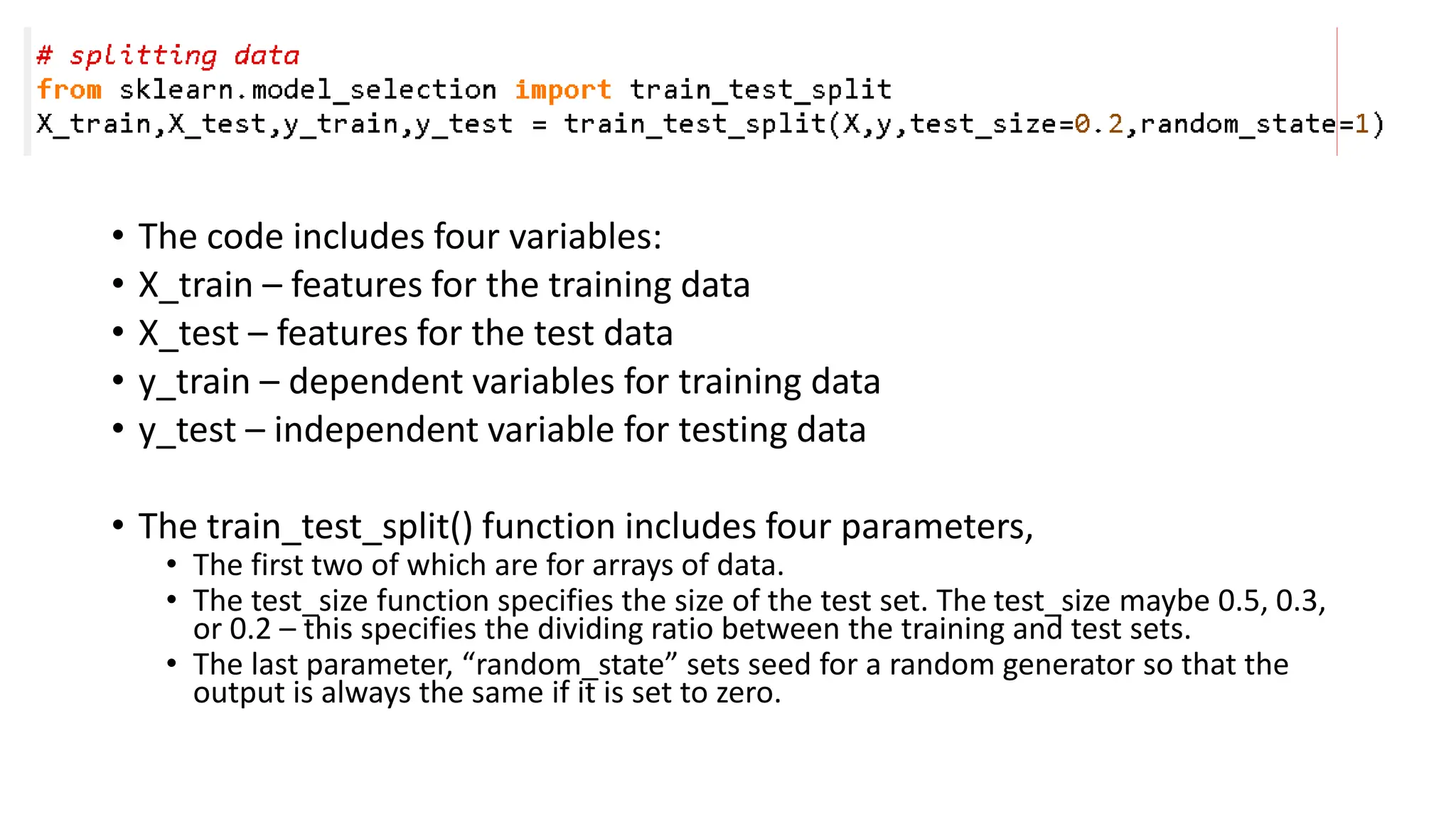 • The code includes four variables: • X_train – features for the training data • X_test – features for the test data • y_train – dependent variables for training data • y_test – independent variable for testing data • The train_test_split() function includes four parameters, • The first two of which are for arrays of data. • The test_size function specifies the size of the test set. The test_size maybe 0.5, 0.3, or 0.2 – this specifies the dividing ratio between the training and test sets. • The last parameter, “random_state” sets seed for a random generator so that the output is always the same if it is set to zero. 