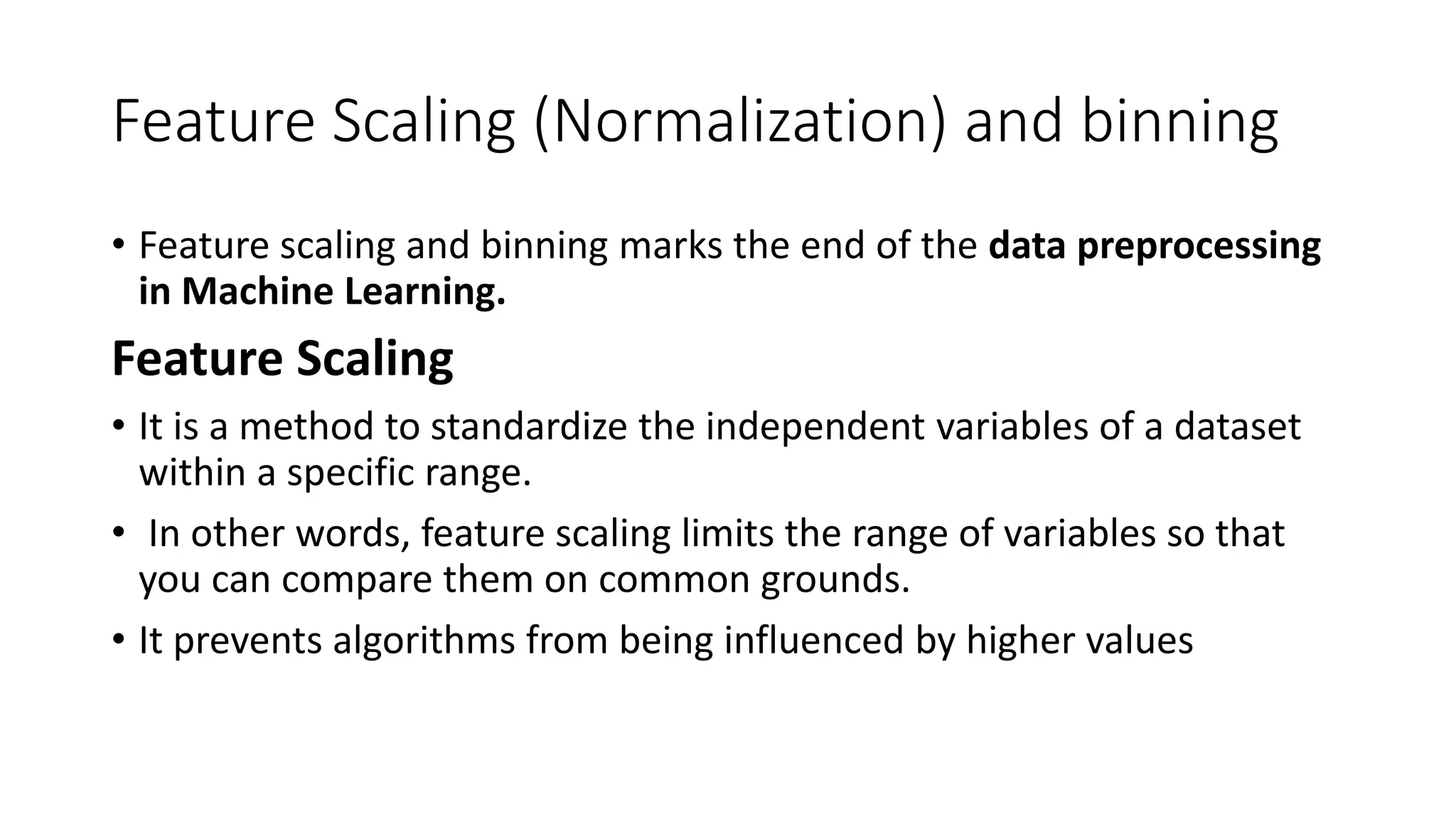 Feature Scaling (Normalization) and binning • Feature scaling and binning marks the end of the data preprocessing in Machine Learning. Feature Scaling • It is a method to standardize the independent variables of a dataset within a specific range. • In other words, feature scaling limits the range of variables so that you can compare them on common grounds. • It prevents algorithms from being influenced by higher values 