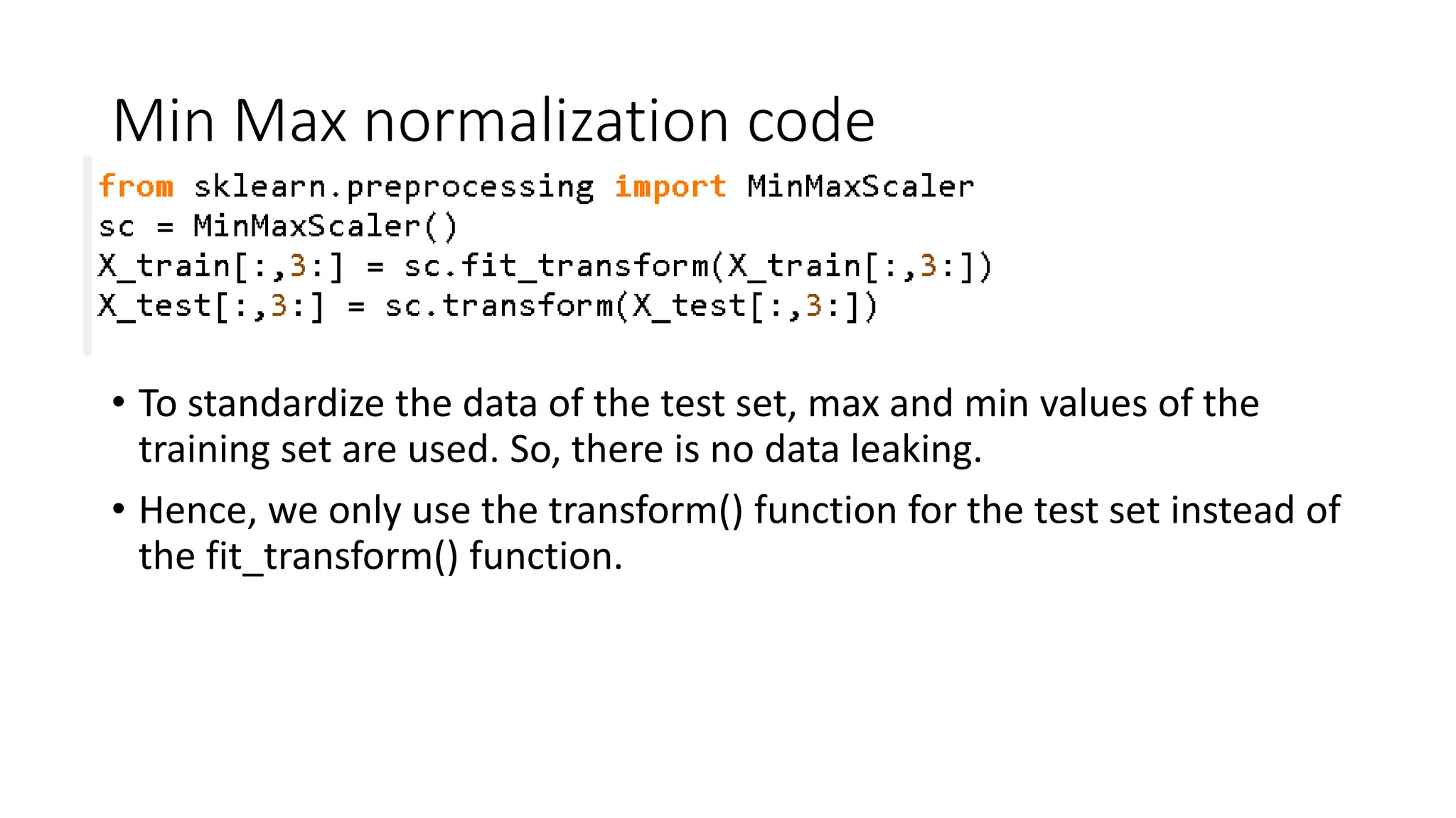 Min Max normalization code • To standardize the data of the test set, max and min values of the training set are used. So, there is no data leaking. • Hence, we only use the transform() function for the test set instead of the fit_transform() function. 