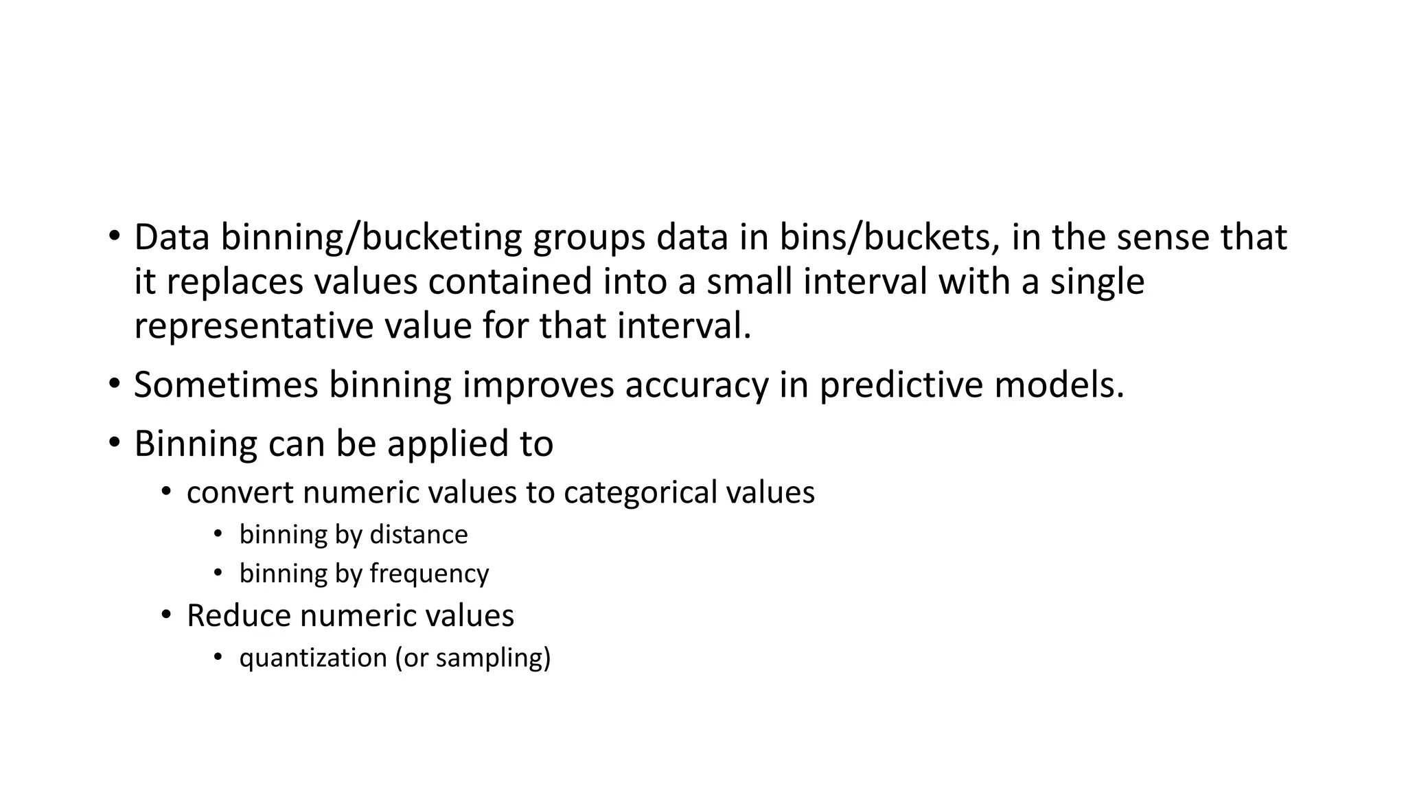 • Data binning/bucketing groups data in bins/buckets, in the sense that it replaces values contained into a small interval with a single representative value for that interval. • Sometimes binning improves accuracy in predictive models. • Binning can be applied to • convert numeric values to categorical values • binning by distance • binning by frequency • Reduce numeric values • quantization (or sampling) 