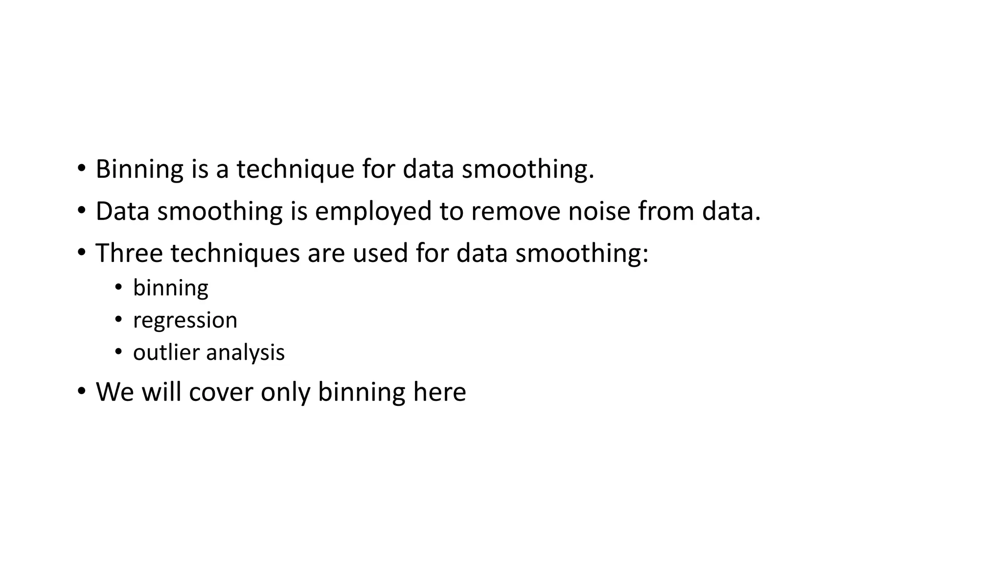 • Binning is a technique for data smoothing. • Data smoothing is employed to remove noise from data. • Three techniques are used for data smoothing: • binning • regression • outlier analysis • We will cover only binning here 