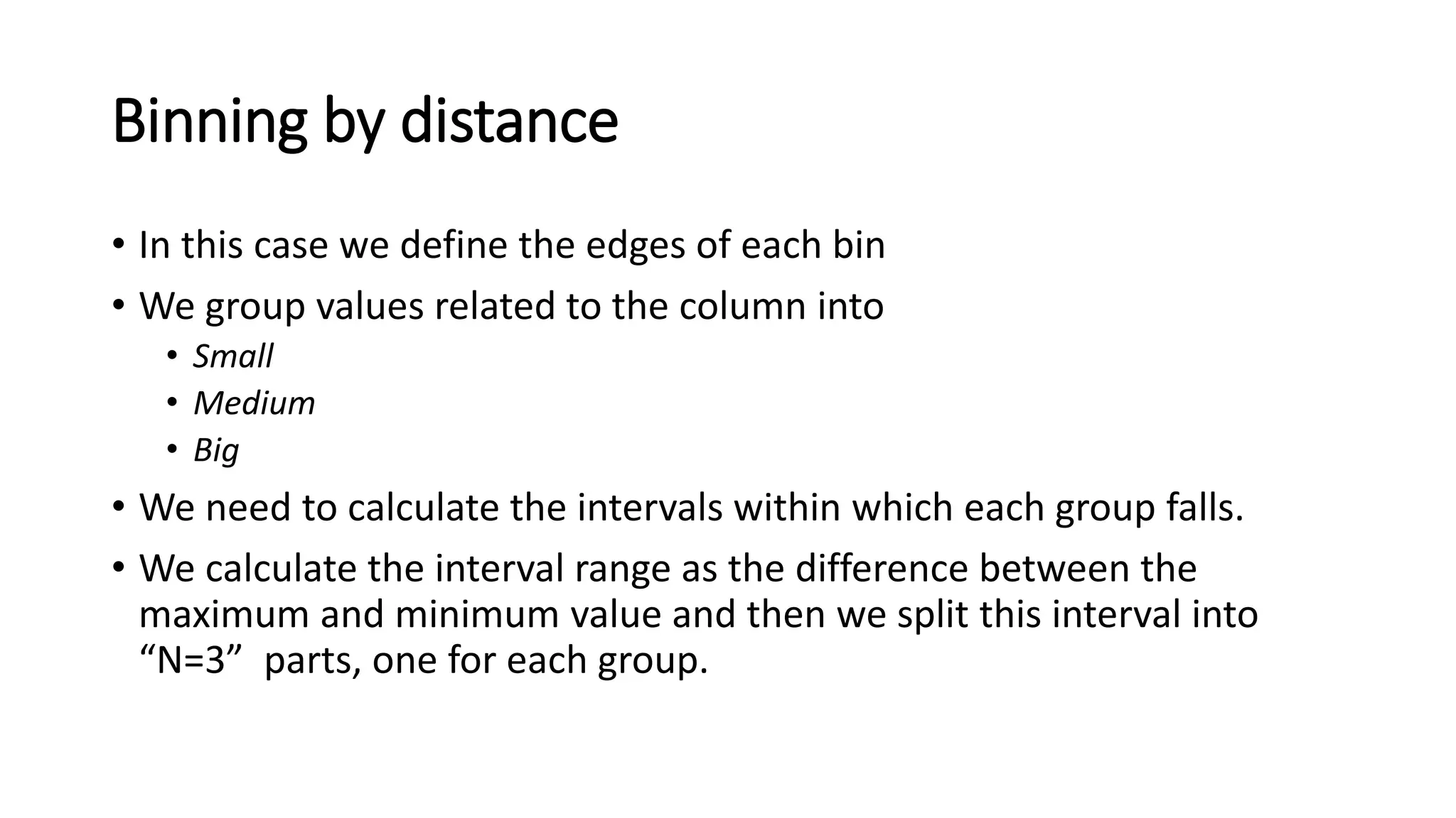 Binning by distance • In this case we define the edges of each bin • We group values related to the column into • Small • Medium • Big • We need to calculate the intervals within which each group falls. • We calculate the interval range as the difference between the maximum and minimum value and then we split this interval into “N=3” parts, one for each group. 