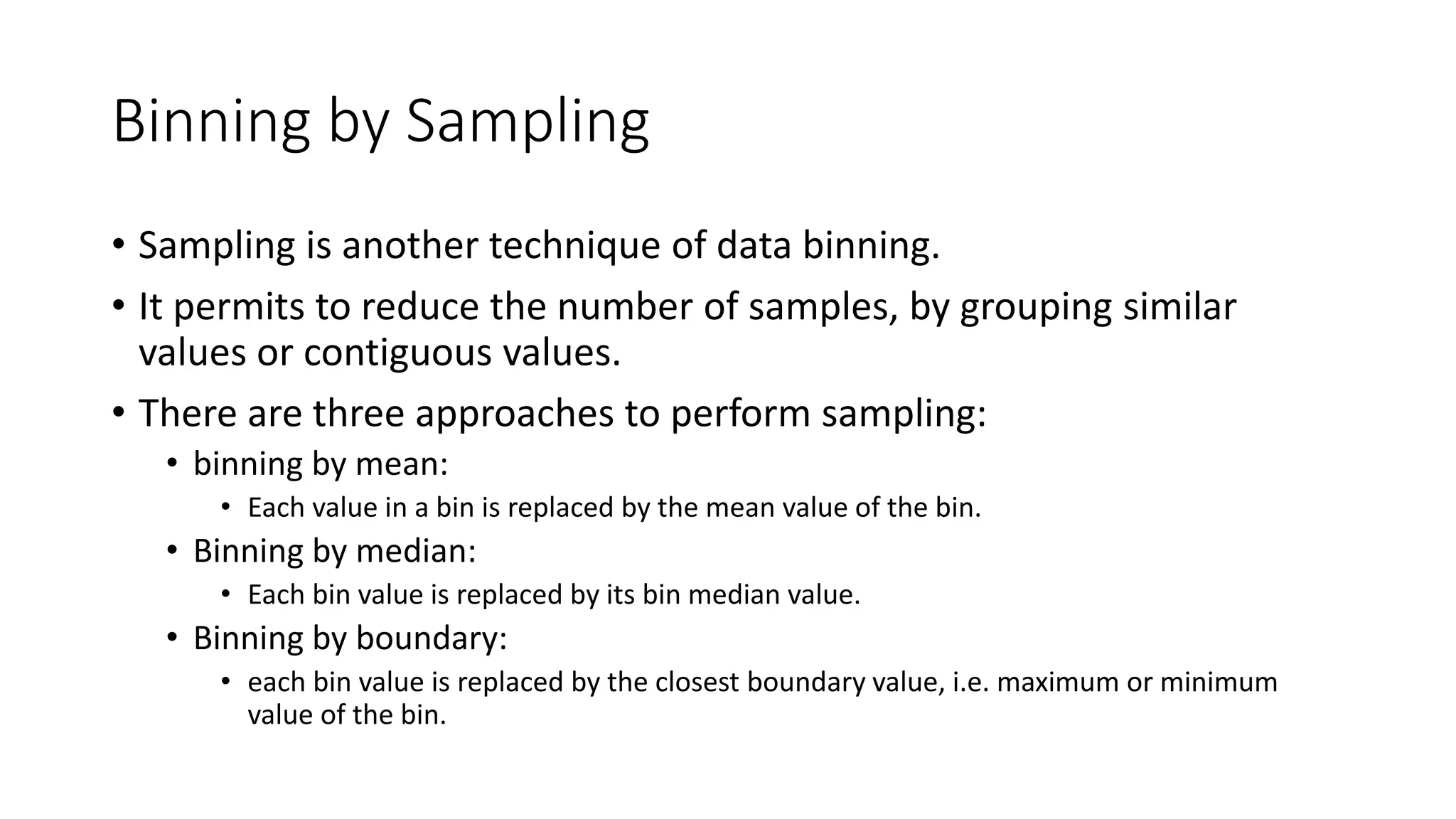 Binning by Sampling • Sampling is another technique of data binning. • It permits to reduce the number of samples, by grouping similar values or contiguous values. • There are three approaches to perform sampling: • binning by mean: • Each value in a bin is replaced by the mean value of the bin. • Binning by median: • Each bin value is replaced by its bin median value. • Binning by boundary: • each bin value is replaced by the closest boundary value, i.e. maximum or minimum value of the bin. 