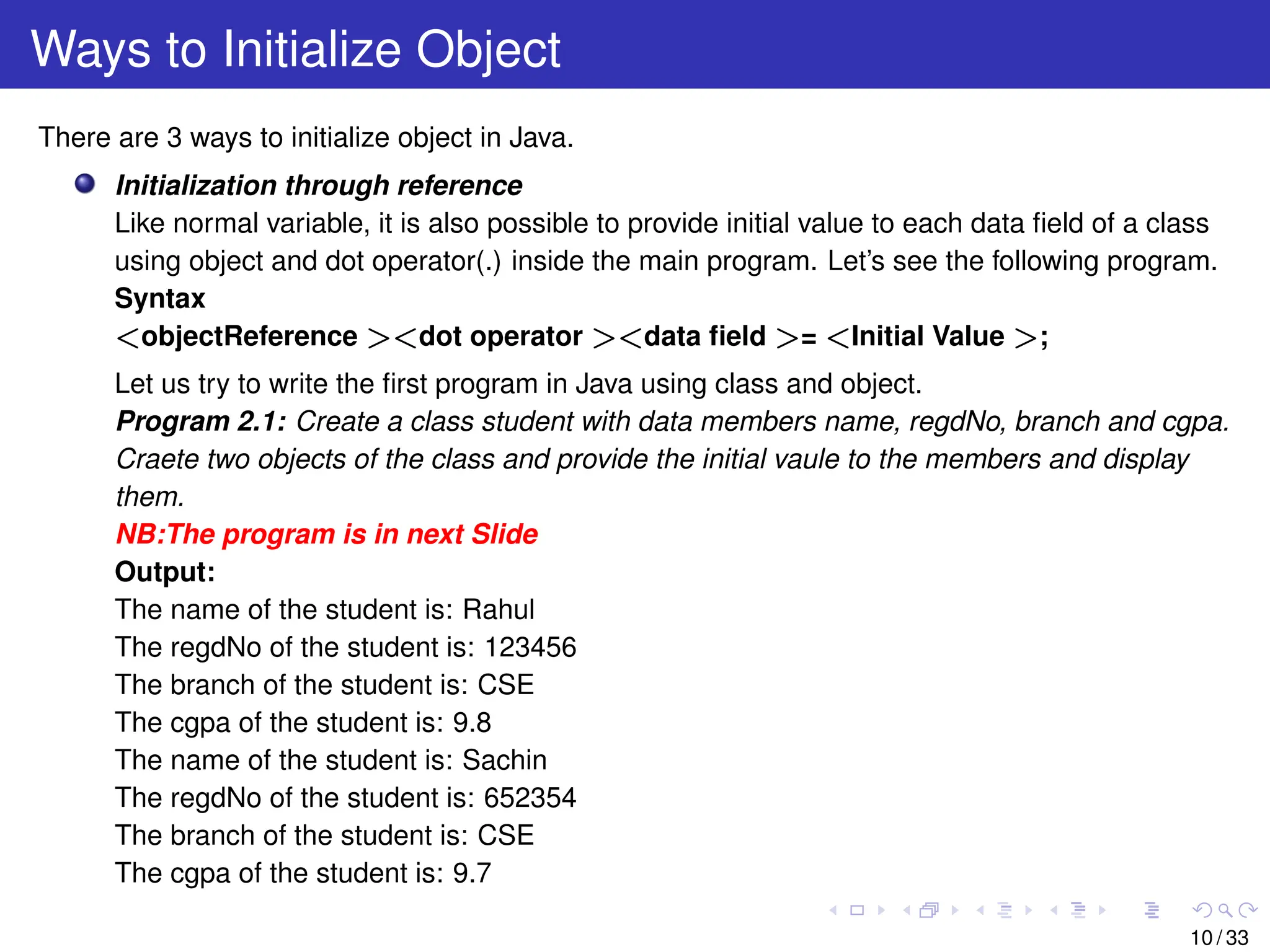 Ways to Initialize Object
There are 3 ways to initialize object in Java.
Initialization through reference
Like normal variable, it is also possible to provide initial value to each data field of a class
using object and dot operator(.) inside the main program. Let’s see the following program.
Syntax
<objectReference ><dot operator ><data field >= <Initial Value >;
Let us try to write the first program in Java using class and object.
Program 2.1: Create a class student with data members name, regdNo, branch and cgpa.
Craete two objects of the class and provide the initial vaule to the members and display
them.
NB:The program is in next Slide
Output:
The name of the student is: Rahul
The regdNo of the student is: 123456
The branch of the student is: CSE
The cgpa of the student is: 9.8
The name of the student is: Sachin
The regdNo of the student is: 652354
The branch of the student is: CSE
The cgpa of the student is: 9.7
10 / 33
 