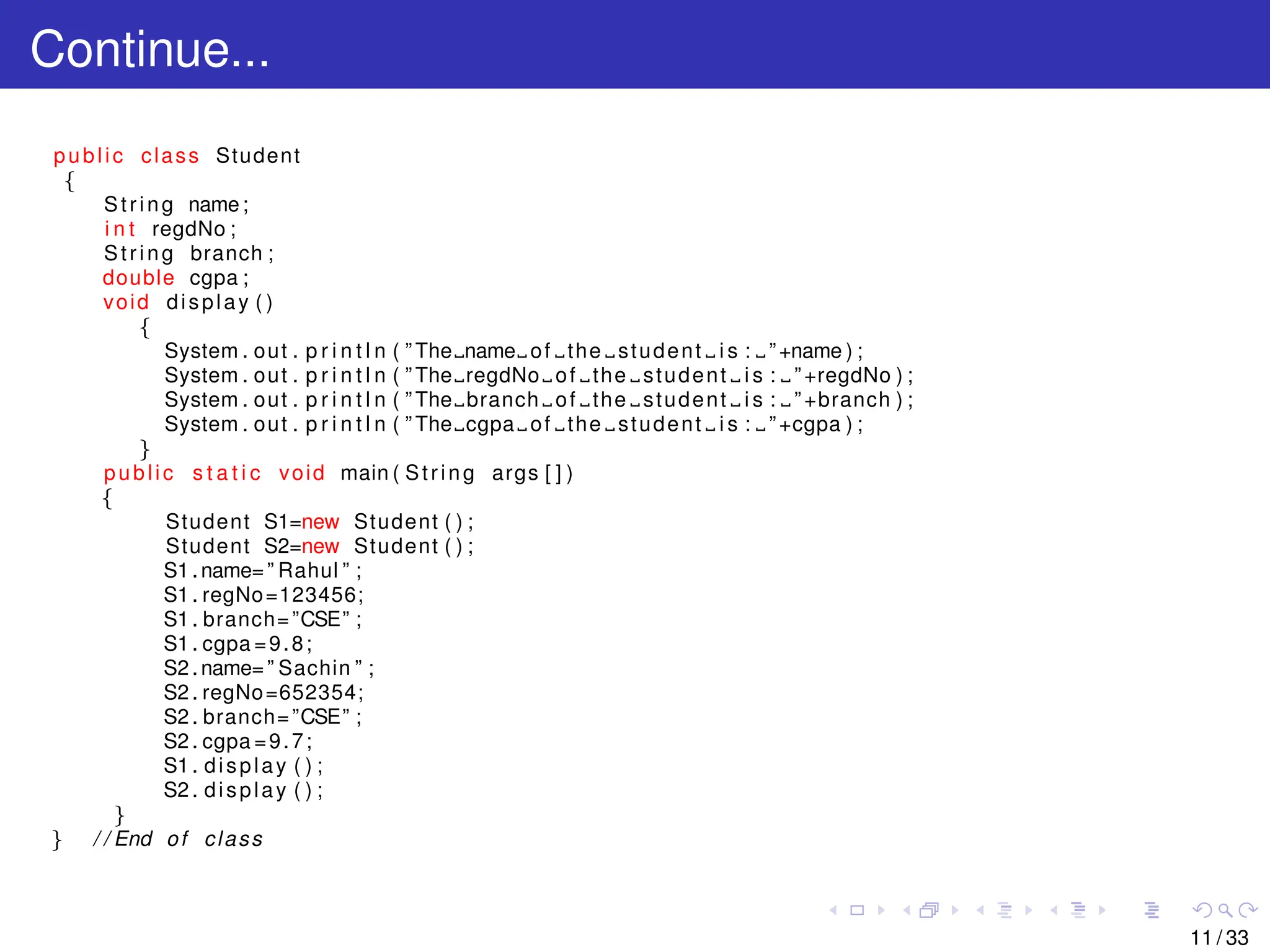 Continue...
public class Student
{
String name;
i n t regdNo ;
String branch ;
double cgpa ;
void display ( )
{
System . out . p r i n t l n ( ” The name of the student i s : ”+name ) ;
System . out . p r i n t l n ( ” The regdNo of the student i s : ”+regdNo ) ;
System . out . p r i n t l n ( ” The branch of the student i s : ”+branch ) ;
System . out . p r i n t l n ( ” The cgpa of the student i s : ”+cgpa ) ;
}
public s t a t i c void main ( String args [ ] )
{
Student S1=new Student ( ) ;
Student S2=new Student ( ) ;
S1 .name=” Rahul ” ;
S1 . regNo=123456;
S1 . branch=”CSE” ;
S1 . cgpa =9.8;
S2 .name=” Sachin ” ;
S2 . regNo=652354;
S2 . branch=”CSE” ;
S2 . cgpa =9.7;
S1 . display ( ) ;
S2 . display ( ) ;
}
} / / End of class
11 / 33
 