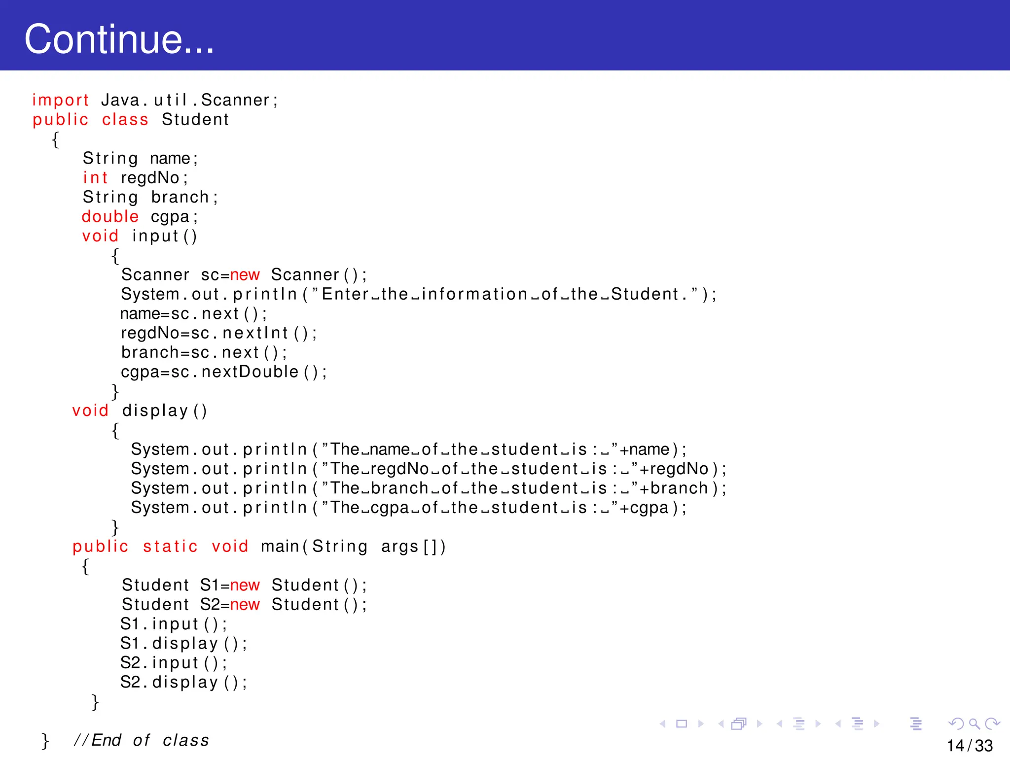 Continue...
import Java . u t i l . Scanner ;
public class Student
{
String name;
i n t regdNo ;
String branch ;
double cgpa ;
void input ( )
{
Scanner sc=new Scanner ( ) ;
System . out . p r i n t l n ( ” Enter the information of the Student . ” ) ;
name=sc . next ( ) ;
regdNo=sc . nextInt ( ) ;
branch=sc . next ( ) ;
cgpa=sc . nextDouble ( ) ;
}
void display ( )
{
System . out . p r i n t l n ( ” The name of the student i s : ”+name ) ;
System . out . p r i n t l n ( ” The regdNo of the student i s : ”+regdNo ) ;
System . out . p r i n t l n ( ” The branch of the student i s : ”+branch ) ;
System . out . p r i n t l n ( ” The cgpa of the student i s : ”+cgpa ) ;
}
public s t a t i c void main ( String args [ ] )
{
Student S1=new Student ( ) ;
Student S2=new Student ( ) ;
S1 . input ( ) ;
S1 . display ( ) ;
S2 . input ( ) ;
S2 . display ( ) ;
}
} / / End of class 14 / 33
 