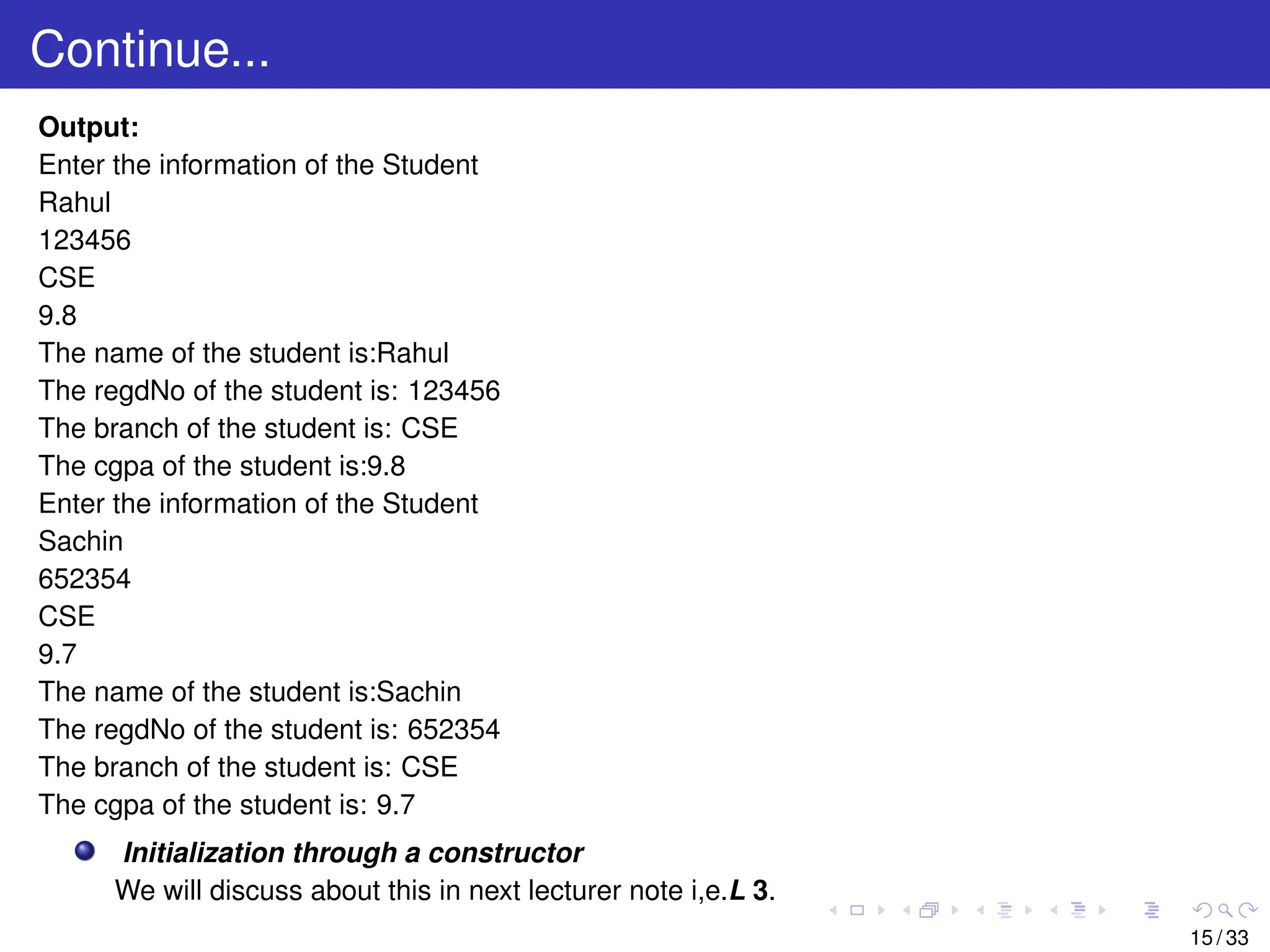 Continue...
Output:
Enter the information of the Student
Rahul
123456
CSE
9.8
The name of the student is:Rahul
The regdNo of the student is: 123456
The branch of the student is: CSE
The cgpa of the student is:9.8
Enter the information of the Student
Sachin
652354
CSE
9.7
The name of the student is:Sachin
The regdNo of the student is: 652354
The branch of the student is: CSE
The cgpa of the student is: 9.7
Initialization through a constructor
We will discuss about this in next lecturer note i,e.L 3.
15 / 33
 