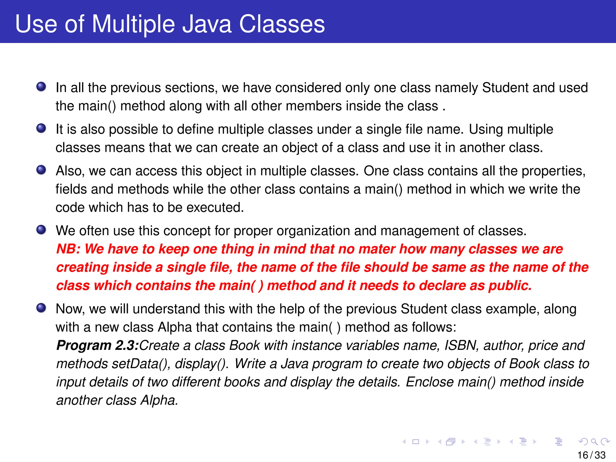 Use of Multiple Java Classes
In all the previous sections, we have considered only one class namely Student and used
the main() method along with all other members inside the class .
It is also possible to define multiple classes under a single file name. Using multiple
classes means that we can create an object of a class and use it in another class.
Also, we can access this object in multiple classes. One class contains all the properties,
fields and methods while the other class contains a main() method in which we write the
code which has to be executed.
We often use this concept for proper organization and management of classes.
NB: We have to keep one thing in mind that no mater how many classes we are
creating inside a single file, the name of the file should be same as the name of the
class which contains the main( ) method and it needs to declare as public.
Now, we will understand this with the help of the previous Student class example, along
with a new class Alpha that contains the main( ) method as follows:
Program 2.3:Create a class Book with instance variables name, ISBN, author, price and
methods setData(), display(). Write a Java program to create two objects of Book class to
input details of two different books and display the details. Enclose main() method inside
another class Alpha.
16 / 33
 