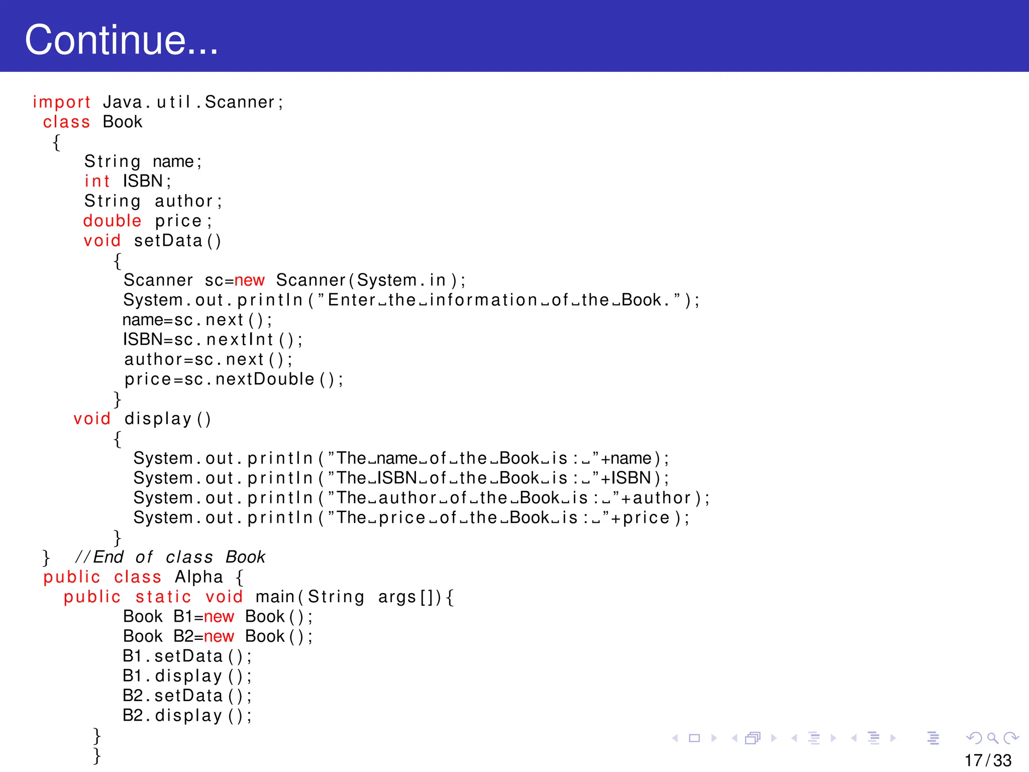 Continue...
import Java . u t i l . Scanner ;
class Book
{
String name;
i n t ISBN ;
String author ;
double price ;
void setData ( )
{
Scanner sc=new Scanner ( System . in ) ;
System . out . p r i n t l n ( ” Enter the information of the Book . ” ) ;
name=sc . next ( ) ;
ISBN=sc . nextInt ( ) ;
author=sc . next ( ) ;
price=sc . nextDouble ( ) ;
}
void display ( )
{
System . out . p r i n t l n ( ” The name of the Book i s : ”+name ) ;
System . out . p r i n t l n ( ” The ISBN of the Book i s : ”+ISBN ) ;
System . out . p r i n t l n ( ” The author of the Book i s : ”+author ) ;
System . out . p r i n t l n ( ” The price of the Book i s : ”+price ) ;
}
} / / End of class Book
public class Alpha {
public s t a t i c void main ( String args [ ] ) {
Book B1=new Book ( ) ;
Book B2=new Book ( ) ;
B1 . setData ( ) ;
B1 . display ( ) ;
B2 . setData ( ) ;
B2 . display ( ) ;
}
} 17 / 33
 