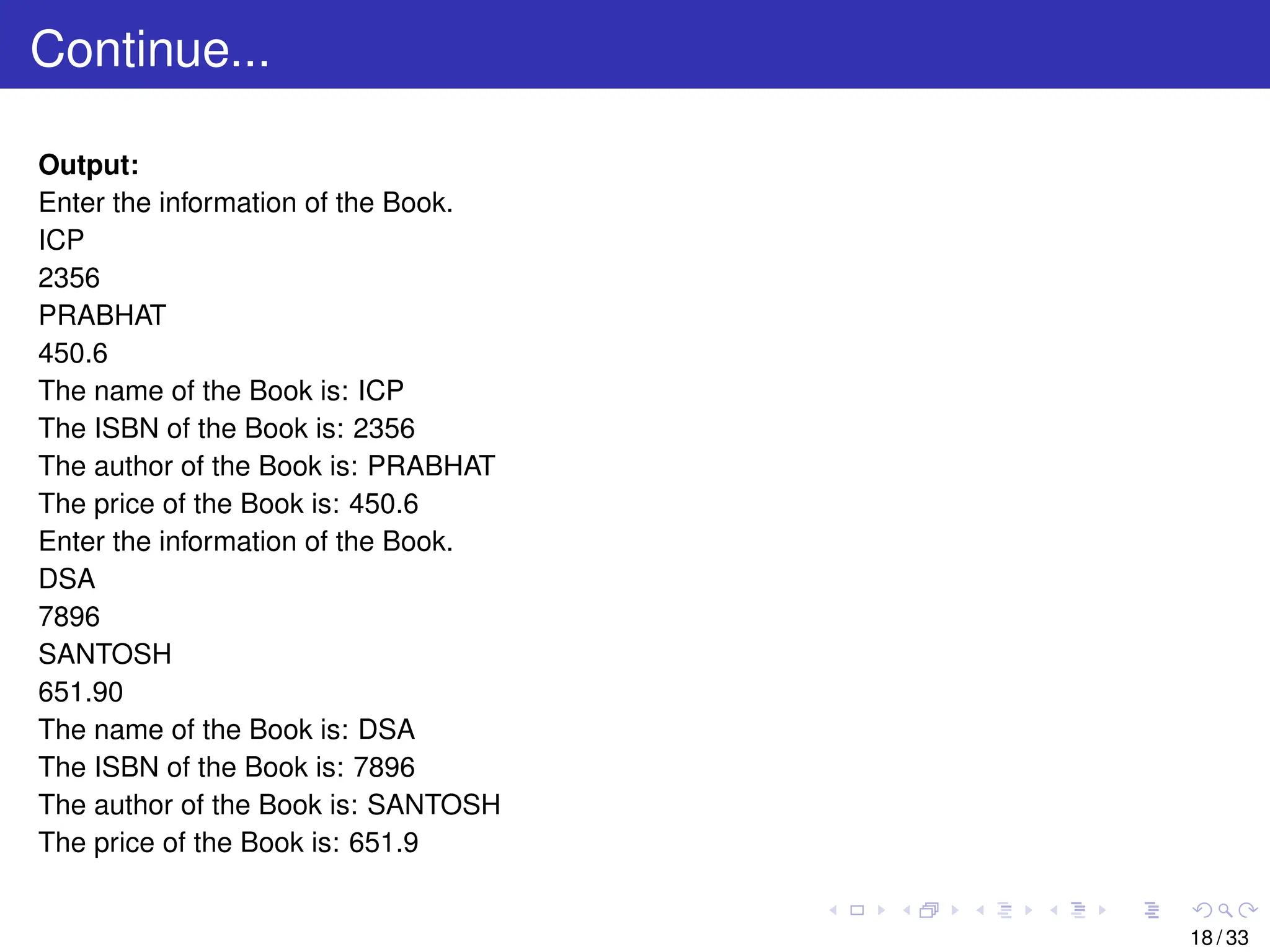 Continue...
Output:
Enter the information of the Book.
ICP
2356
PRABHAT
450.6
The name of the Book is: ICP
The ISBN of the Book is: 2356
The author of the Book is: PRABHAT
The price of the Book is: 450.6
Enter the information of the Book.
DSA
7896
SANTOSH
651.90
The name of the Book is: DSA
The ISBN of the Book is: 7896
The author of the Book is: SANTOSH
The price of the Book is: 651.9
18 / 33
 