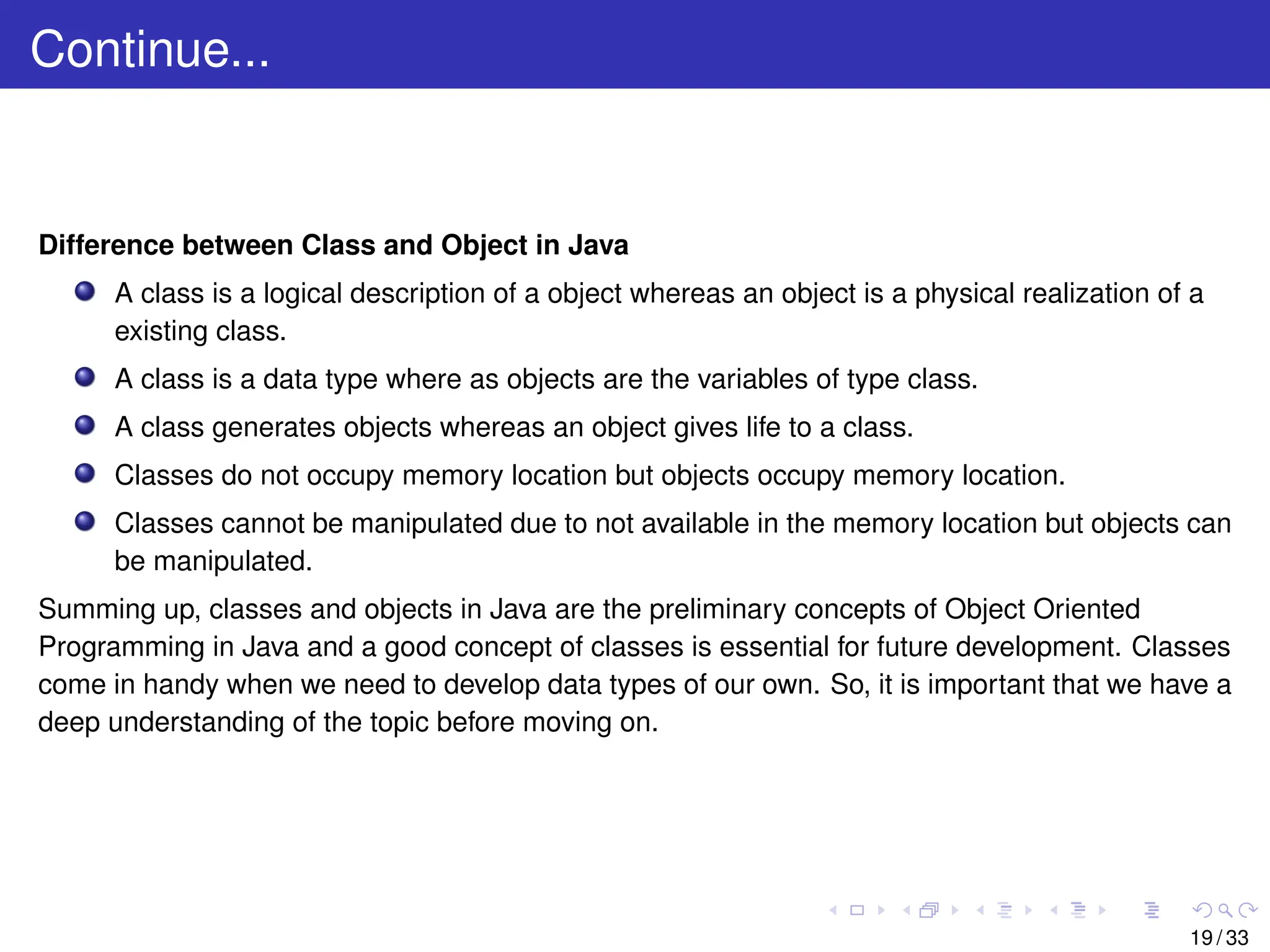 Continue...
Difference between Class and Object in Java
A class is a logical description of a object whereas an object is a physical realization of a
existing class.
A class is a data type where as objects are the variables of type class.
A class generates objects whereas an object gives life to a class.
Classes do not occupy memory location but objects occupy memory location.
Classes cannot be manipulated due to not available in the memory location but objects can
be manipulated.
Summing up, classes and objects in Java are the preliminary concepts of Object Oriented
Programming in Java and a good concept of classes is essential for future development. Classes
come in handy when we need to develop data types of our own. So, it is important that we have a
deep understanding of the topic before moving on.
19 / 33
 