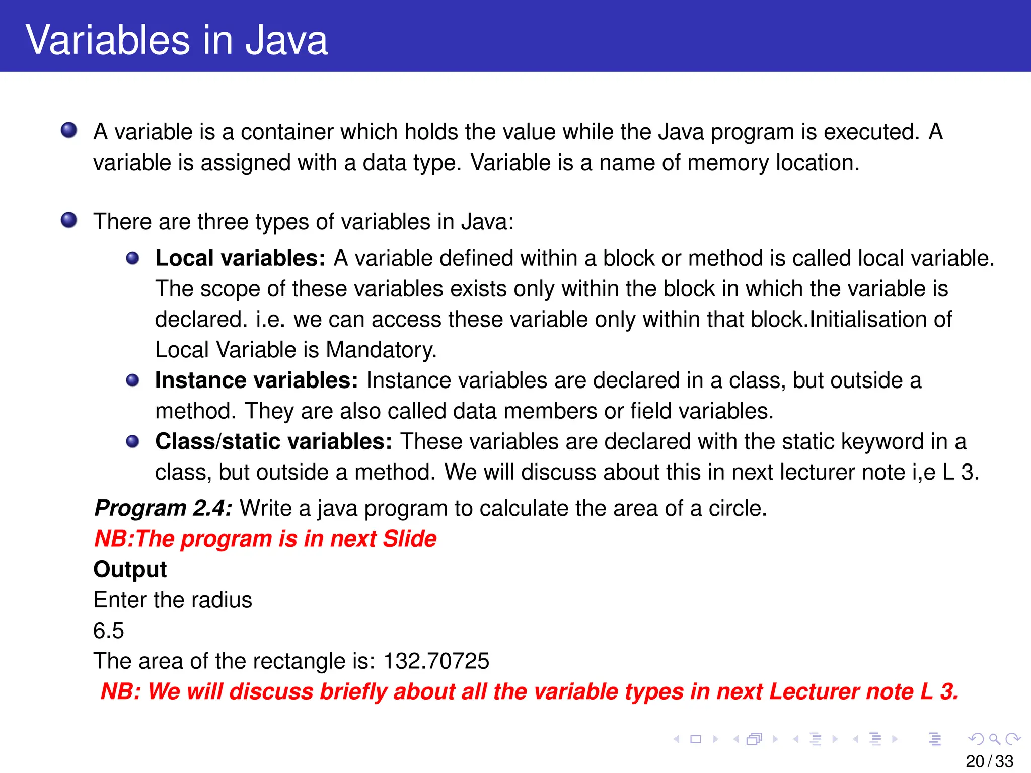 Variables in Java
A variable is a container which holds the value while the Java program is executed. A
variable is assigned with a data type. Variable is a name of memory location.
There are three types of variables in Java:
Local variables: A variable defined within a block or method is called local variable.
The scope of these variables exists only within the block in which the variable is
declared. i.e. we can access these variable only within that block.Initialisation of
Local Variable is Mandatory.
Instance variables: Instance variables are declared in a class, but outside a
method. They are also called data members or field variables.
Class/static variables: These variables are declared with the static keyword in a
class, but outside a method. We will discuss about this in next lecturer note i,e L 3.
Program 2.4: Write a java program to calculate the area of a circle.
NB:The program is in next Slide
Output
Enter the radius
6.5
The area of the rectangle is: 132.70725
NB: We will discuss briefly about all the variable types in next Lecturer note L 3.
20 / 33
 