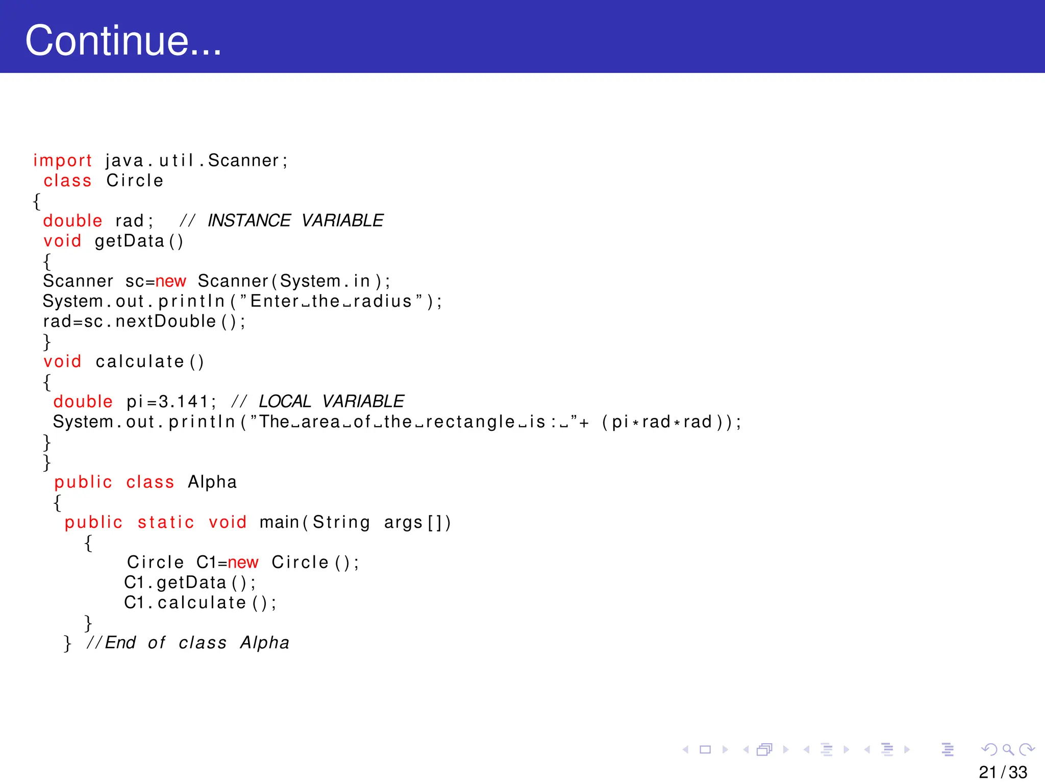 Continue...
import java . u t i l . Scanner ;
class Circle
{
double rad ; / / INSTANCE VARIABLE
void getData ( )
{
Scanner sc=new Scanner ( System . in ) ;
System . out . p r i n t l n ( ” Enter the radius ” ) ;
rad=sc . nextDouble ( ) ;
}
void calculate ( )
{
double pi =3.141; / / LOCAL VARIABLE
System . out . p r i n t l n ( ” The area of the rectangle i s : ”+ ( pi * rad * rad ) ) ;
}
}
public class Alpha
{
public s t a t i c void main ( String args [ ] )
{
Circle C1=new Circle ( ) ;
C1. getData ( ) ;
C1. calculate ( ) ;
}
} / / End of class Alpha
21 / 33
 