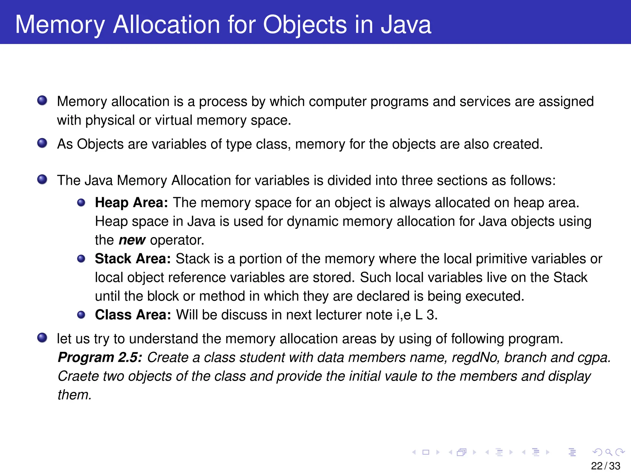Memory Allocation for Objects in Java
Memory allocation is a process by which computer programs and services are assigned
with physical or virtual memory space.
As Objects are variables of type class, memory for the objects are also created.
The Java Memory Allocation for variables is divided into three sections as follows:
Heap Area: The memory space for an object is always allocated on heap area.
Heap space in Java is used for dynamic memory allocation for Java objects using
the new operator.
Stack Area: Stack is a portion of the memory where the local primitive variables or
local object reference variables are stored. Such local variables live on the Stack
until the block or method in which they are declared is being executed.
Class Area: Will be discuss in next lecturer note i,e L 3.
let us try to understand the memory allocation areas by using of following program.
Program 2.5: Create a class student with data members name, regdNo, branch and cgpa.
Craete two objects of the class and provide the initial vaule to the members and display
them.
22 / 33
 
