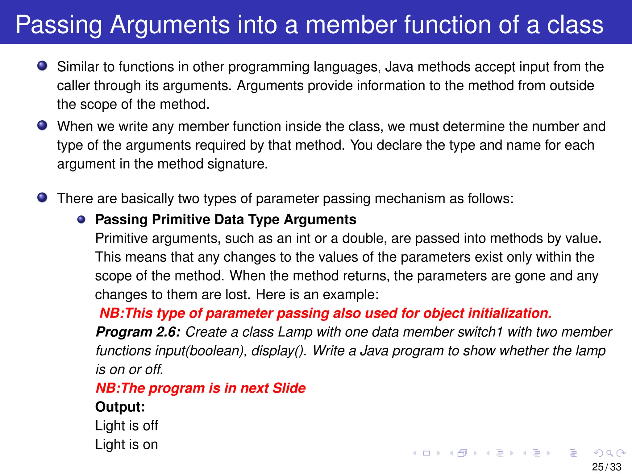 Passing Arguments into a member function of a class
Similar to functions in other programming languages, Java methods accept input from the
caller through its arguments. Arguments provide information to the method from outside
the scope of the method.
When we write any member function inside the class, we must determine the number and
type of the arguments required by that method. You declare the type and name for each
argument in the method signature.
There are basically two types of parameter passing mechanism as follows:
Passing Primitive Data Type Arguments
Primitive arguments, such as an int or a double, are passed into methods by value.
This means that any changes to the values of the parameters exist only within the
scope of the method. When the method returns, the parameters are gone and any
changes to them are lost. Here is an example:
NB:This type of parameter passing also used for object initialization.
Program 2.6: Create a class Lamp with one data member switch1 with two member
functions input(boolean), display(). Write a Java program to show whether the lamp
is on or off.
NB:The program is in next Slide
Output:
Light is off
Light is on
25 / 33
 