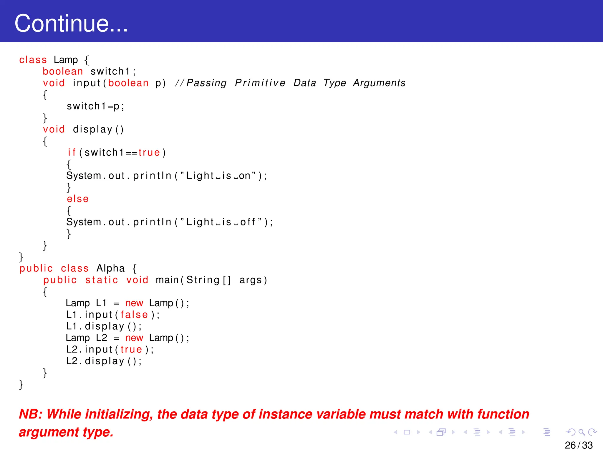 Continue...
class Lamp {
boolean switch1 ;
void input ( boolean p ) / / Passing P r i m i t i v e Data Type Arguments
{
switch1=p ;
}
void display ( )
{
i f ( switch1==true )
{
System . out . p r i n t l n ( ” Light i s on ” ) ;
}
else
{
System . out . p r i n t l n ( ” Light i s o f f ” ) ;
}
}
}
public class Alpha {
public s t a t i c void main ( String [ ] args )
{
Lamp L1 = new Lamp ( ) ;
L1 . input ( false ) ;
L1 . display ( ) ;
Lamp L2 = new Lamp ( ) ;
L2 . input ( true ) ;
L2 . display ( ) ;
}
}
NB: While initializing, the data type of instance variable must match with function
argument type.
26 / 33
 