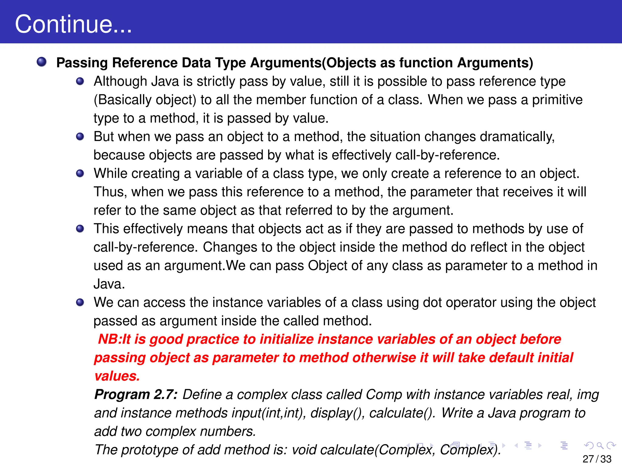 Continue...
Passing Reference Data Type Arguments(Objects as function Arguments)
Although Java is strictly pass by value, still it is possible to pass reference type
(Basically object) to all the member function of a class. When we pass a primitive
type to a method, it is passed by value.
But when we pass an object to a method, the situation changes dramatically,
because objects are passed by what is effectively call-by-reference.
While creating a variable of a class type, we only create a reference to an object.
Thus, when we pass this reference to a method, the parameter that receives it will
refer to the same object as that referred to by the argument.
This effectively means that objects act as if they are passed to methods by use of
call-by-reference. Changes to the object inside the method do reflect in the object
used as an argument.We can pass Object of any class as parameter to a method in
Java.
We can access the instance variables of a class using dot operator using the object
passed as argument inside the called method.
NB:It is good practice to initialize instance variables of an object before
passing object as parameter to method otherwise it will take default initial
values.
Program 2.7: Define a complex class called Comp with instance variables real, img
and instance methods input(int,int), display(), calculate(). Write a Java program to
add two complex numbers.
The prototype of add method is: void calculate(Complex, Complex).
27 / 33
 