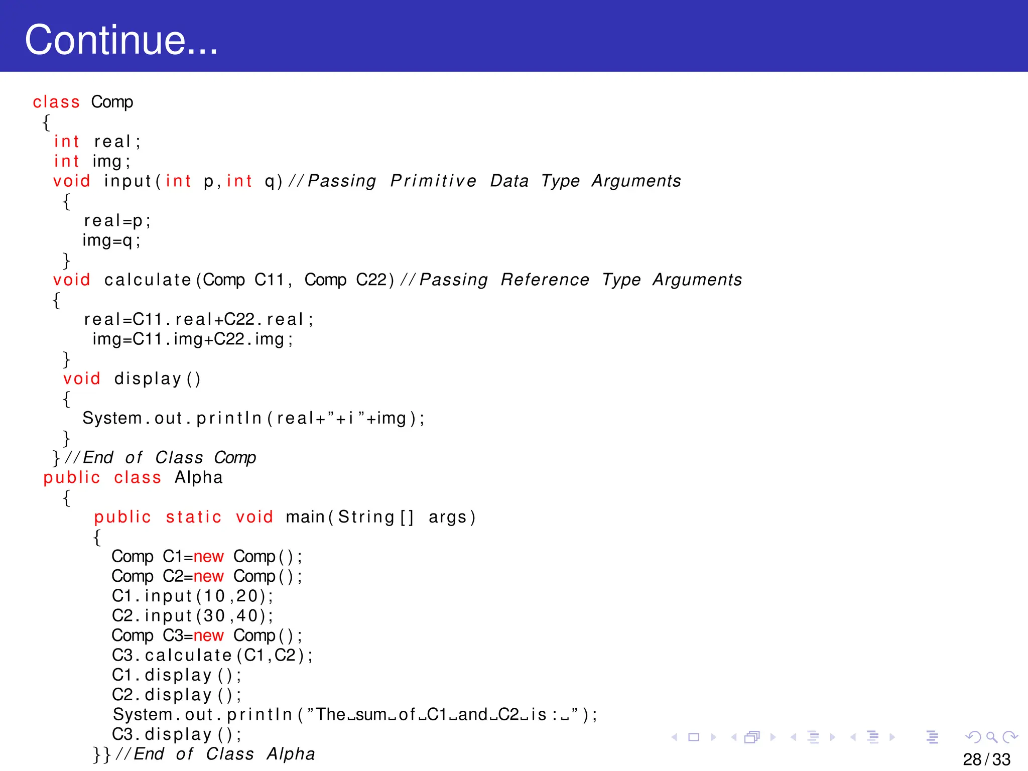 Continue...
class Comp
{
i n t real ;
i n t img ;
void input ( i n t p , i n t q ) / / Passing P r i m i t i v e Data Type Arguments
{
real =p ;
img=q ;
}
void calculate (Comp C11, Comp C22) / / Passing Reference Type Arguments
{
real =C11 . real +C22 . real ;
img=C11 . img+C22 . img ;
}
void display ( )
{
System . out . p r i n t l n ( real +”+ i ”+img ) ;
}
} / / End of Class Comp
public class Alpha
{
public s t a t i c void main ( String [ ] args )
{
Comp C1=new Comp ( ) ;
Comp C2=new Comp ( ) ;
C1. input (10 ,20);
C2. input (30 ,40);
Comp C3=new Comp ( ) ;
C3. calculate (C1,C2 ) ;
C1. display ( ) ;
C2. display ( ) ;
System . out . p r i n t l n ( ” The sum of C1 and C2 i s : ” ) ;
C3. display ( ) ;
}} / / End of Class Alpha 28 / 33
 