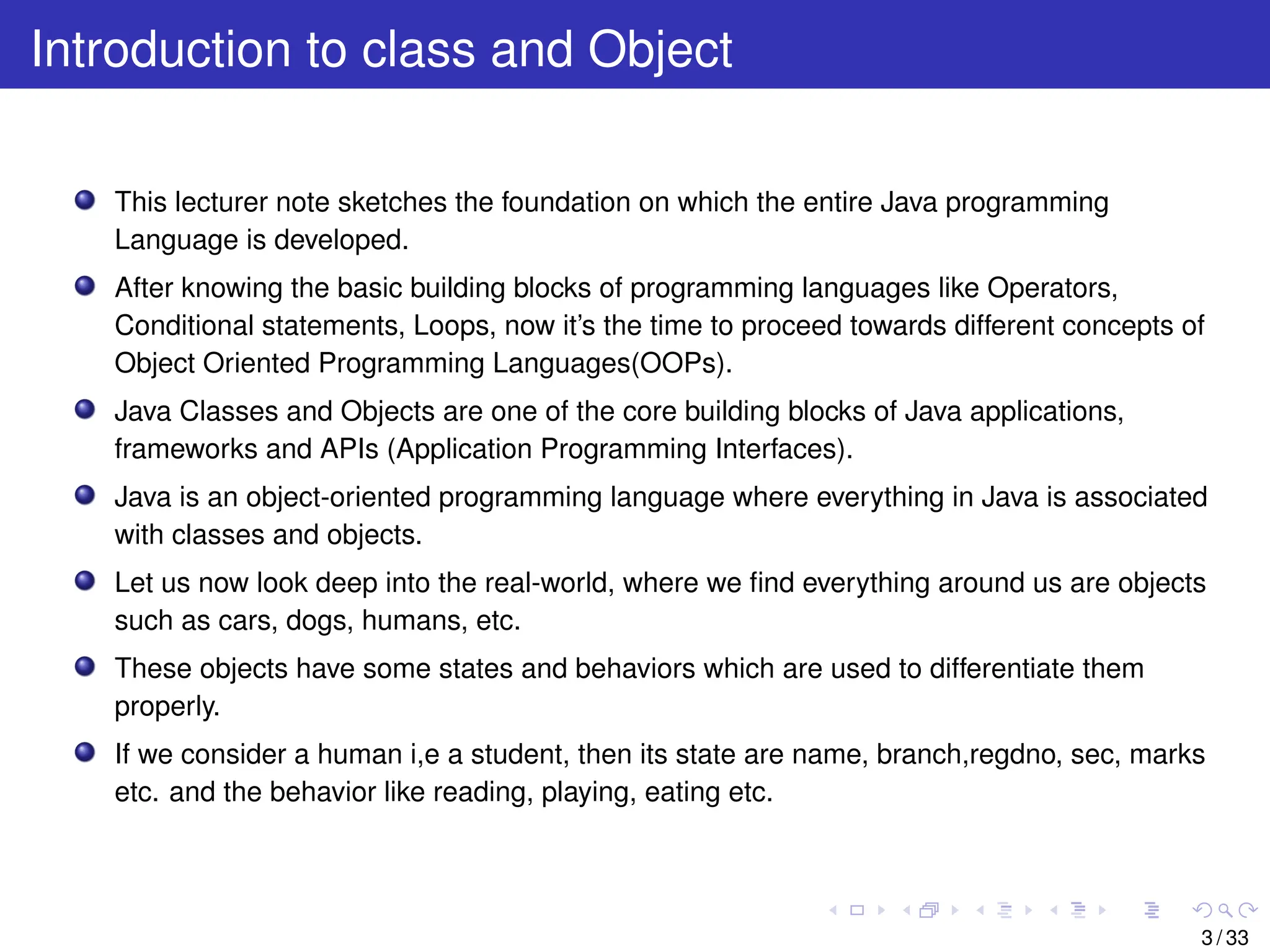 Introduction to class and Object
This lecturer note sketches the foundation on which the entire Java programming
Language is developed.
After knowing the basic building blocks of programming languages like Operators,
Conditional statements, Loops, now it’s the time to proceed towards different concepts of
Object Oriented Programming Languages(OOPs).
Java Classes and Objects are one of the core building blocks of Java applications,
frameworks and APIs (Application Programming Interfaces).
Java is an object-oriented programming language where everything in Java is associated
with classes and objects.
Let us now look deep into the real-world, where we find everything around us are objects
such as cars, dogs, humans, etc.
These objects have some states and behaviors which are used to differentiate them
properly.
If we consider a human i,e a student, then its state are name, branch,regdno, sec, marks
etc. and the behavior like reading, playing, eating etc.
3 / 33
 