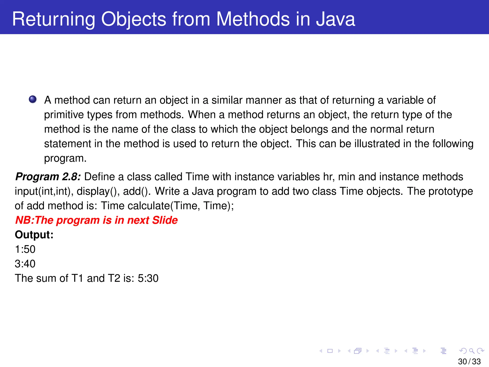 Returning Objects from Methods in Java
A method can return an object in a similar manner as that of returning a variable of
primitive types from methods. When a method returns an object, the return type of the
method is the name of the class to which the object belongs and the normal return
statement in the method is used to return the object. This can be illustrated in the following
program.
Program 2.8: Define a class called Time with instance variables hr, min and instance methods
input(int,int), display(), add(). Write a Java program to add two class Time objects. The prototype
of add method is: Time calculate(Time, Time);
NB:The program is in next Slide
Output:
1:50
3:40
The sum of T1 and T2 is: 5:30
30 / 33
 