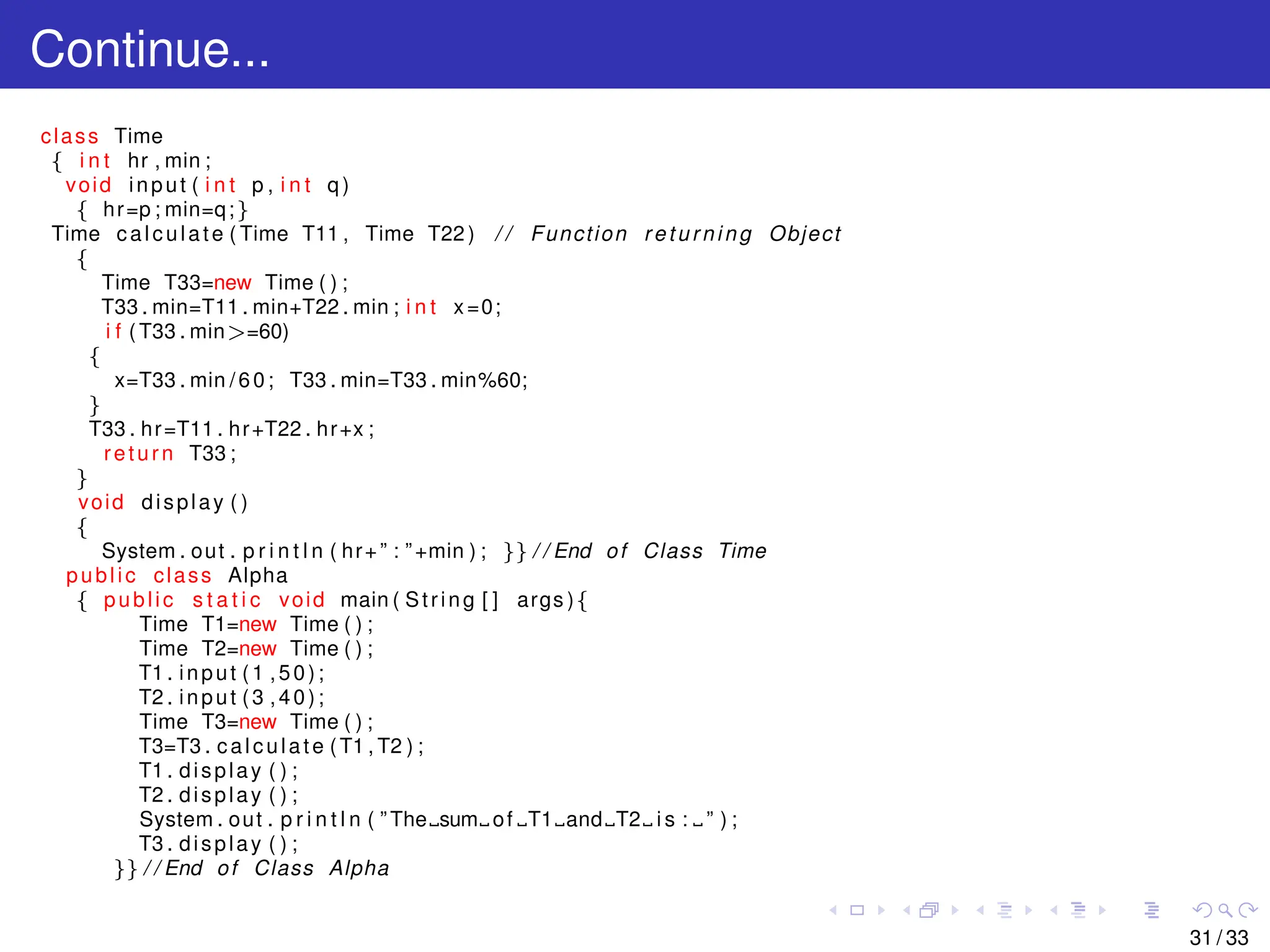 Continue...
class Time
{ i n t hr , min ;
void input ( i n t p , i n t q )
{ hr=p ; min=q;}
Time calculate ( Time T11 , Time T22 ) / / Function returning Object
{
Time T33=new Time ( ) ;
T33 . min=T11 . min+T22 . min ; i n t x=0;
i f ( T33 . min>=60)
{
x=T33 . min /60; T33 . min=T33 . min%60;
}
T33 . hr=T11 . hr+T22 . hr+x ;
return T33 ;
}
void display ( )
{
System . out . p r i n t l n ( hr+” : ”+min ) ; }} / / End of Class Time
public class Alpha
{ public s t a t i c void main ( String [ ] args ){
Time T1=new Time ( ) ;
Time T2=new Time ( ) ;
T1 . input (1 ,50);
T2 . input (3 ,40);
Time T3=new Time ( ) ;
T3=T3 . calculate (T1 , T2 ) ;
T1 . display ( ) ;
T2 . display ( ) ;
System . out . p r i n t l n ( ” The sum of T1 and T2 i s : ” ) ;
T3 . display ( ) ;
}} / / End of Class Alpha
31 / 33
 