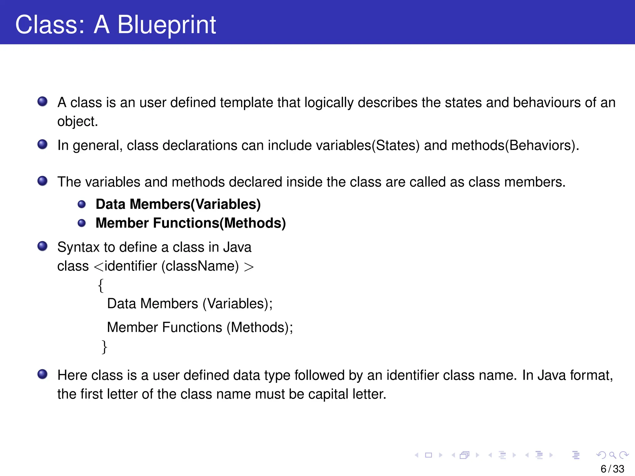 Class: A Blueprint
A class is an user defined template that logically describes the states and behaviours of an
object.
In general, class declarations can include variables(States) and methods(Behaviors).
The variables and methods declared inside the class are called as class members.
Data Members(Variables)
Member Functions(Methods)
Syntax to define a class in Java
class <identifier (className) >
{
Data Members (Variables);
Member Functions (Methods);
}
Here class is a user defined data type followed by an identifier class name. In Java format,
the first letter of the class name must be capital letter.
6 / 33
 