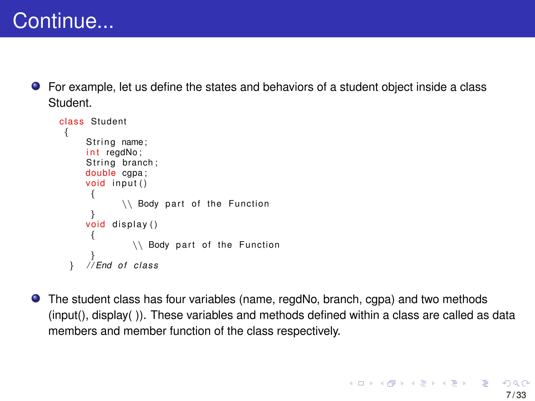 Continue...
For example, let us define the states and behaviors of a student object inside a class
Student.
class Student
{
String name;
i n t regdNo ;
String branch ;
double cgpa ;
void input ( )
{
 Body part of the Function
}
void display ( )
{
 Body part of the Function
}
} / / End of class
The student class has four variables (name, regdNo, branch, cgpa) and two methods
(input(), display( )). These variables and methods defined within a class are called as data
members and member function of the class respectively.
7 / 33
 