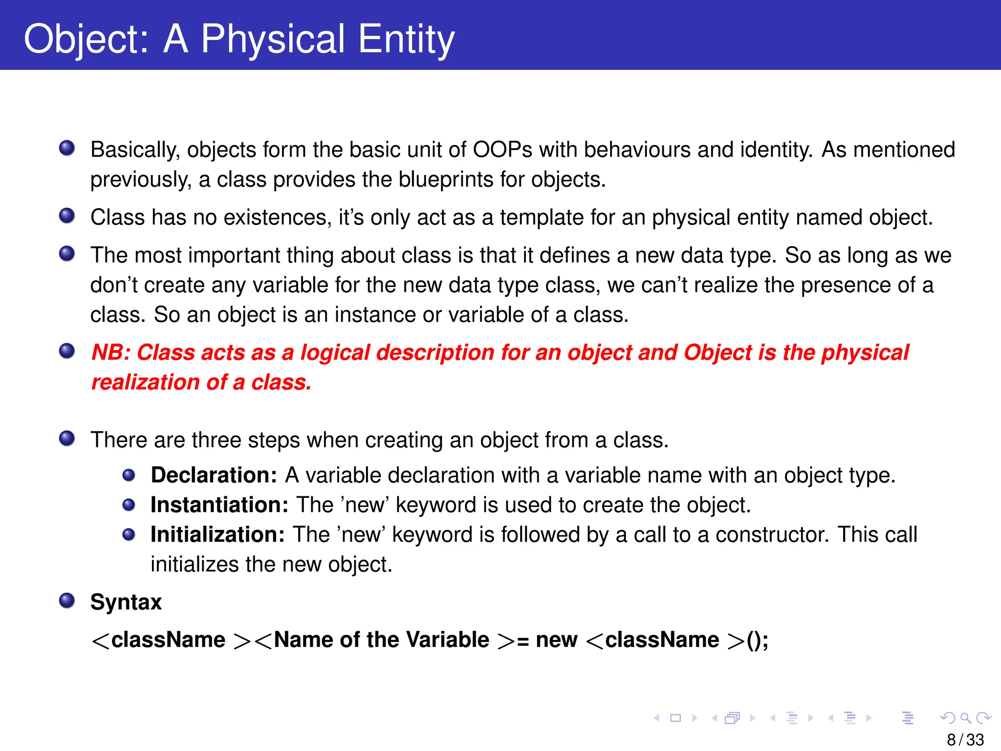 Object: A Physical Entity
Basically, objects form the basic unit of OOPs with behaviours and identity. As mentioned
previously, a class provides the blueprints for objects.
Class has no existences, it’s only act as a template for an physical entity named object.
The most important thing about class is that it defines a new data type. So as long as we
don’t create any variable for the new data type class, we can’t realize the presence of a
class. So an object is an instance or variable of a class.
NB: Class acts as a logical description for an object and Object is the physical
realization of a class.
There are three steps when creating an object from a class.
Declaration: A variable declaration with a variable name with an object type.
Instantiation: The ’new’ keyword is used to create the object.
Initialization: The ’new’ keyword is followed by a call to a constructor. This call
initializes the new object.
Syntax
<className ><Name of the Variable >= new <className >();
8 / 33
 