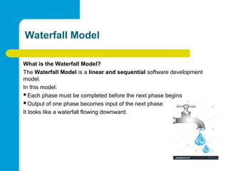 Waterfall Model
What is the Waterfall Model?
The Waterfall Model is a linear and sequential software development
model.
In this model:
Each phase must be completed before the next phase begins
Output of one phase becomes input of the next phase
It looks like a waterfall flowing downward.
 